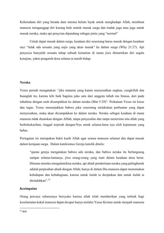 Keberadaan diri yang berada dam merasa belum layak untuk menghadapi Allah, membuat
manusia menganggap diri kurang baik umtuk masuk surga dan tiadak juga mau juga untuk
masuk neraka, maka api penycian dipandang sebagai pintu yang “normal”
Untuk dapat masuk dalam surga, keadaan diri seseorang harus masuk dengan keadaan
suci “tidak ada sesuatu yang najis yang akan masuk” ke dalam surga (Why 21:27). Api
penyucia hanyalah sesuatu tahap sebuah kematian di mana jiwa dimurnikan diri segala
kenajian, yakni pengaruh dosa selama ia masih hidup.
Neraka
Yesus pernah mengatakan: “jika matamu yang kanan menyesatkan engkau, cungkillah dan
buanglah itu, karena lebi baik bagimu juka satu dari anggota tubuh mu binasa, dari pada
tubuhmu dengan utuh dicampikkan ke dalam neraka (Mat 5:29)”. Perkataan Yesus ini keras
dan tegas. Yesus menunjukkan bahwa juka seseorang melakukan perbuatan yang dapat
menyesatkan, maka akan dicampakkan ke dalam neraka. Neraka sebagai keadaan di mana
manusia tidak disatukan dengan Alllah, tanpa penyesalan dan tanpa menerima inta allah yang
berbelaskasihan, tinggal terpisah dengan-Nya untuk selama-lama nya oleh keputusan yang
bebas.
Peringatan ini merupakan bukti kasih Allah agar semua manusia selamat dan dapat masuk
dalam kerajaan surga. Dalam katekismus Gereja katolik ditulis:
“ajaran gereja mengatakan bahwa ada neraka, dan bahwa neraka itu berlangsung
sampai selama-lamanya, jiwa orang-orang yang mati dalam keadaan dosa berat.
Dimana mereka mengalamikisa neraka, api abadi penderitaan neraka yang palingburuk
adalah perpisahan abadi dengan Allah; hanya di dalam Dia manusia dapat menemukan
kehidupan dan kebahagiaan, karena untuk itulah ia diciptakan dan untuk itulah ia
dirinduhkan”.35
Kesimpulan
Orang percaya seharusnya bersyuku karena allah telah memberikan yang terbaik bagi
keselamatan kekal manusia dapat dicapai hanya melalui Yesus Kristus untuk menjadi manusia
35
Ibid.
 