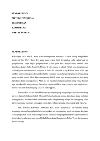 PENDAHULUAN
METODE PENELITIAN
PEMBAHASAN
KESIMPULAN
DAFTAR PUSTAKA
PENDAHULUAN
Kehidupan kekal adalah, Allah akan menempatkan waktunya, Ia akan dating menghakimi
dunia ini (Kis 17:31; Rom 2:6) pada suatu waktu telah di tetapkan Alla, yakni hari ini
penghakiman, siapa objek pengahakiman Allah pada hari penghakiman terakhir atau
kehidupan kekal? Dalm Ibrani 12:23 jelas di tulis bahwa Ia adalah “Allah yang penghakiman
Allah kepada semua manusia yang ada di dunia ini termasuk orang Kristen, umat Allah nya
sendiri. Dan kedatangan Allah sendiri hakim yang adil bukan hanya menghakimi orang-orang
yang menjadi musuh Allah. Dan orang-orang durkah tetapi juga akan menghakimi atau yang
kehidupan kekal orang percaya. Akan hal ini Yakobus memperingatkan orang-orang Kristen
agar mereka tidak sungut-sungut dan saling mempersalahkan supaya jangan mereka dihukum,
karena “hakim kehidupan yang kekal di ambing pintu.
Berdasarkan hal ini, timbul beberapa pertanyaan yang menyakngkut keselamatan orang
percaya dalam kehidupan kekal. Menurut Paulus berbicara tentang kehidupan kekal terhadap
orang percaya, itu berarti akan memisakan antara dengan orang prcaya dan orang yang tidak
percaya, dimana hasil dari kehidupan kekal, dan evaluasi terhadap orang yang telah percaya.
Jadi menurut Schreiner, perbuatan baik tidak menentukan keselamatan hidup
seseorang, namun berbuatlah baik itu merupakan hal yang penting untuk memasuki kerajaan
Allah yang kekal. Tidak hanya sampai disitu, schreiner mengungkapkan bahwa perbuatan baik
di perlukan keselamatan atau memiliki kehidupan kekal, kedatangan Tuhan Yesus Kristus yang
ke dua kalinya.
 