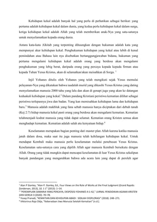 Kehidupan kekal adalah banyak hal yang perlu di perhatikan sebagai berikut: yang
pertama adalah kehidupan kekal dalam dunia, yang kedua perlu kehidupan kekal dalam surga,
ketiga kehidupan kekal adalah Allah yang telah memberikan anak-Nya yang satu-satunya
untuk menyelamatkan kepada orang dunia.
Antara kata-kata Alkitab yang terpenting dihuungkan dengan hukuman adalah kata yang
mempunyai akar kehidupan kekal. Penghukuman kehidupan yang kekal atau lebih di kenal
pemindahan atau Bahasa lain nya disebutkan bertanggungjawaban bidana, hukuman yang
pertama mengalami kehidupan kekal adalah orang yang berdosa akan mengalami
penghukuman yang lebig berat, daripada orang yang percaya kepada kepada firman atau
kepada Tuhan Yesus Kristus, akan di selamatkan/akan meisahkan di Sorga. 1
Injil Yohanes ditulis oleh Yohanes yang telah mengikuti sejak Yesus memulai
pelayanan-Nya yang dikatakan bahwa iaadalah murid yang dikasihi Yesus Kristus yang dating
menyelamatkan manusia 2000 tahu yang lalu dan akan di genapi juga yang akan ke datangan
keduakali kehidupan yang kekal.2
Dalam pandang Kristiani peristiwa kematian dilihat sebagai
peristiwa terlepasnya jiwa dan badan. Yang kan memisahkan kehidupan lama dan kehidupan
baru.3
Manusia adalah makhluk yang fana sebab manusia hanya diciptakan dari debuh tanah
(Kej 2:7) hidup manusia kekal pasti orang yang berdosa akan mengalami kematian. Kematian
telahmenjadi kodrat manusia yang tidak dapat selamat. Kematian orang Kristen semua akan
menghadapi kematian. Kematian adalah salah atu kenyataan hidup.4
Keselamatan merupakan bagian penting dari master plan Allah karena katika manusia
jatuh dalam dosa, maka saat itu juga manusia telah kehilangan kehidupan kekal. Untuk
mendapat Kembali maka manusia perlu keselamatan melalui penebusan Yesus Kristus.
Keselamatan satu-satunya cara yang dipilih Allah agar manusia Kembali bersekutu dengan
Allah. Orang yang tidak mungkin dapat mencapai keselamatan di luar Yesus Kristus sekalipun
banyak pandangan yang mengarahkan bahwa ada acara lain yang dapat di peroleh agar
1
Alan P Stanley, “Alan P. Stanley, Ed., Four Views on the Role of Works at the Final Judgment (Grand Rapids:
Zondervan, 2013), 10. 1 1” (2013): 1–14.
2
“PEREMPUAN SAMARIA YANG PERCAYA, EKSPOSISI YOHANES 4:1-42,” JURNAL PENDIDIKAN AGAMA KRISTEN
DAN GEREJA 3 (2020): 70–78.
3
Yosep Pranadi, “KEMATIAN DAN KEHIDUPAN ABADI : SEBUAH EKSPLORASI” (2018): 248–271.
4
Viktorinus Raja Odja, “Keberadaan Jiwa Manusia Setelah Kematian” (n.d.).
 