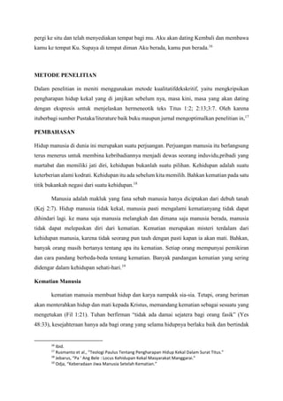 pergi ke situ dan telah menyediakan tempat bagi mu. Aku akan dating Kembali dan membawa
kamu ke tempat Ku. Supaya di tempat diman Aku berada, kamu pun berada.16
METODE PENELITIAN
Dalam penelitian in meniti menggunakan metode kualitatifdekskritif, yaitu mengkripsikan
pengharapan hidup kekal yang di janjikan sebelum nya, masa kini, masa yang akan dating
dengan ekspresis untuk menjelaskan hermeneotik teks Titus 1:2; 2:13;3:7. Oleh karena
ituberbagi sumber Pustaka/literature baik buku maupun jurnal mengoptimalkan penelitian in,17
PEMBAHASAN
Hidup manusia di dunia ini merupakan suatu perjuangan. Perjuangan manusia itu berlangsung
terus menerus untuk membina kebribadiannya menjadi dewas seorang induvidu,pribadi yang
martabat dan memiliki jati diri, kehidupan bukanlah suatu pilihan. Kehidupan adalah suatu
keterberian alami kodrati. Kehidupan itu ada sebelum kita memilih. Bahkan kematian pada satu
titik bukankah negasi dari suatu kehidupan.18
Manusia adalah makluk yang fana sebab manusia hanya diciptakan dari debuh tanah
(Kej 2:7). Hidup manusia tidak kekal, manusia pasti mengalami kematianyang tidak dapat
dihindari lagi. ke mana saja manusia melangkah dan dimana saja manusia berada, manusia
tidak dapat melepaskan diri dari kematian. Kematian merupakan misteri terdalam dari
kehidupan manusia, karena tidak seorang pun tauh dengan pasti kapan ia akan mati. Bahkan,
banyak orang masih bertanya tentang apa itu kematian. Setiap orang mempunyai pemikiran
dan cara pandang berbeda-beda tentang kematian. Banyak pandangan kematian yang sering
didengar dalam kehidupan sehati-hari.19
Kematian Manusia
kematian manusia membuat hidup dan karya nampakk sia-sia. Tetapi, orang beriman
akan menterahkan hidup dan mati kepada Kristus, memandang kematian sebagai sesuatu yang
mengetukan (Fil 1:21). Tuhan berfirman “tidak ada damai sejatera bagi orang fasik” (Yes
48:33), kesejahteraan hanya ada bagi orang yang selama hidupnya berlaku baik dan bertindak
16
Ibid.
17
Rusmanto et al., “Teologi Paulus Tentang Pengharapan Hidup Kekal Dalam Surat Titus.”
18
Jebarus, “Pa ’ Ang Bele : Locus Kehidupan Kekal Masyarakat Manggarai.”
19
Odja, “Keberadaan Jiwa Manusia Setelah Kematian.”
 
