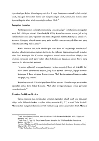 jujur dihadapan Tuhan. Manusia yang mati akan di kubur dan tubuhnya akan Kembali menjadi
tanah, meskipun tubuh akan hancur dan menyatu dengan tanah, namun jiwa manusia akan
Kembali kepada Allah, sebab manusia berasal dari Allah.20
Pengertian Kematian
Pandangan umum tentang kematian yang sering di dengar, yaitu kematian merupakan
akhir dari kehidupan manusia di dunia (KGK 1006). Kematian manusia akan terjadi sering
semakin tuanya usia dan perjalanan cara alami sebagaiman mahkluk hidup pada umum nya,
kematian di anggap sebagai sesuatu yang wajar apa bila orang meninggal dalam usia yang
sudah tua dan cukup banyak anak.21
Ketika kematian tiba, tidak ada satu pun kuasa bumi ini yang mampu menolaknya22
kematian adalah memisahkan pukiran dari tubuh, dan pada saat itu pikiran perpindah ke dalam
suatu dunia kehidupan lain. Kematian menghantar manusia untuk memahami hidupnya dan
sekaligus mengajak untuk percayaakan adany kekuatan dan kekuasaan diluar dirinya yang
membuat dia ada dan tiada Kembali.
“kematian adalah titik akhir perjalanan perziarahan manusia di dunia ini, titik akhir dari
masa rahmat dandan belas kasihan, yang Allah berikan kepadanya, supaya melewati
kehidupan di dunia ini sesuai dengan rencana Allah dan dengan demikian menentukan
nasipnya yang terakhir”
Kematian menjadi akhir dari perjalanan hidup manusia di dunia sangat menentukan
kelayakan untuk dapat hidup Bersama. Allah akan memperhitungkan semua perbuatan
manusia di dunia.23
Kematian Bagi Orang Kristen
Semua manusia akan menghadapi kematian. Kematian adalah salah satu kenyataan
hidup. Nafas hidup ditebuskan ke dalam hidung manusia (Kej 2:7) akan di Tarik Kembali.
Manusia akan mengalami kematian seperti makluk hidup lainnya di ciptakan Allah. Manusia
20
Bdk. Aloysius Budi Purnomo, Yang Berasal dari Allah akan Kembali Kepada Allah, Yogyakarta:
Kanisius, 2002, hlm.7.
21
Bdk, Peter C. Phan, 101 Tanya Jawab Tentang Kematian dan Kehidupan Kekal, Yogyakarta:
Kaisius, 2005,hlm.79.
Norman J. Muckerman, CSSR, mentingkap Keajaiban Rahasia di Balik Kehidupan Kematian Akhirat,
Jakarta: Fidei, 2005, hlm.8.
23
Odja, “Keberadaan Jiwa Manusia Setelah Kematian.”
 