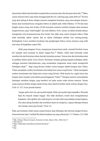 berasal dari debuh akan Kembali menjadi debu, kematian akan tiba dan pasti akan tiba.24
Maka,
semua manusia harus siap untuk meniggal pada hari ini, sekarang juga, pada detik ini25
Kristus
yang akan dating di dunia sebagai manusia mengalami kematian yang sama dengan manusia.
Iaman akan kematianYesus mengakui bahwa Ia adalah anak Allah (Markus 15:39) dan akan
bangkit antara orang mati (Lukas 24:46) kematian manusia memberi harapan akan kesatuan
dengan Kristus yang “telah bangkit” dai mati (Markus 16:6). namun, di dalam ketidak tahuan,
keangkuhan serta kemanusiawiaan kita lemah, kita tidak sama sekali mengerti bahwa Allah
telah bertindak dalam sejarah dan di dalam kehidupan pribadi kita masing-masing.
Kebangkitan Yesus memberi keyakinan dan pengharapan bahwa semua manusia yang telah
mati akan di bangkitkan seperti Dia.
Allah yang mengutus Yesus, mempunyai rencana besar untuk menarik Kembali semua
hal menjadi sama kesatuan di dalam tengan-Nya.26
Makah, Allah telah bertindak untuk
menebus kita dari kematian rohani dan dari kematian jasmani. Semua dosa dan kelemahan akan
di pulihkan dalam darah Yesus Krisus. Kematian menjadi gerbang kepada kehidupan abadi,
sehingga kematian bukanlahsesatu yang menakutkan tetapisuatu ramat untuk memperoleh
kehidupan abadi.27
Bagi orang Kristen intidari semua harapan adalah harapan akan Tuhan.
Tuhan merupakan sumber keselamatan dan hidup baru semua orng Kristen. Tuhan merupakan
sumber keselamatan dan hidup baru semua orang Kristen. Oleh karena itu, segala karya dan
harapan akan menjadi nyata dalam penyelenggaraan Tuhan.28
Harapan manusia menunjukkan
hubungan mendasar dengan yang memberi arti pada semua usaha karena manusia. Semua
orang manusia ditebus dengan darah kristus akan ditarik Kembali untuk tertentu dengan-Nya.
(Yoh 13: 32). Yesus pernah berkata:
“jangan gelisa hati mu; percayalah kepada Allah, percayalah juga kepadaKu. Dirumah
bapa Ku banyak tempat tinggal. Jika tidak demikian, tentuh akan mengatakannya
kepadamu. Dan apabila Aku telah pergi ke situ dan telah menyediakan tempat bagimu,
Aku akan dating Kembali dan membawa kamu ke tempat ku, supaya ditempat dimana
Aku berada, kamu pun berada” (Yoh 13).
Pada saat kematian inilah semua orang beriman akan dihimpun dan bertemu dengan Kristus.
Semua beriman akan “melihat Dia dalam keadaan nya yang sebenarnay” (1 Yohanes 3:2). Oleh
24
Bdk, Alfonsus Maria de Ligouri, Kematian itu Inda, Jakarta: Obor, 2004, hlm.27.
25
Ibid.,hlm.30.
26
Odja, “Keberadaan Jiwa Manusia Setelah Kematian.”
27
Ibid.
28
Ibid.
 