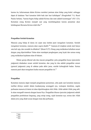 karena itu, kebersamaan dalam Kristus memberi jaminan akan hidup yang kekal, sehingga
dapat di katakana “hari kematian lebih baik dari hari kehidupan” (Pengkotbah 7:1). Rasul
Paulus berkata, “karena begitu hidup adalah Kristus dan mati adalah keuntungan” (Fil 1:21).
Kematian orang Kristen menjadi saat yang membahagiakan karena penantian akan
kebahagiaan Bersama Kristus telah tiba.29
Pengadilan Setelah Kematian
Manusia yang hidup di dunia ini cepat atau lambat pasti mengalami kematian. Setelah
mengalami kematian, manusia akan segera diadili.30
“manusia di tetapkan untuk mati hanya
satu kali saja, dan sesudah itu dihakimi” (Ibrani 9:27). Orang yang melakukan kebaikan sesuai
dengan yang diperintahkan Tuhan akan mendapat penghargaan yang layak dan semua orang
yang melakukan kejahatan akan di hukum.
Dalam gereja dikenal ada dua macam pengadilan yaitu pengadilan kusus (parcutular
judgment) diadaakan sesaat setelah kematian, dan yang ke dua adalah pengadilan umum
(general judgment) yang di adakan pada akhir jama, setelah kebangkitab badan. Semua
manusia pasti akan mengalami kedua macam pengadilan ini.31
Pengadilan
Kematian manusia dapat menjadi pengalaman pemurnian, seba pada saat kematian manusia
melihat dirinya sendiri dalam keadaanyang sesungguh nya, walaupun demikian, segala
perbuatan manusia di dunia ini akan diperhitungkan oleh Allah. Allah adalah Allah yang adil,
Ia akan mengadil manusia dengan kuasa-Nya. Pengadilan khusus (percular judgment) adalah
pengadilan pembalasan langsung, yang setiap orang, sejak kematian nya, terima dari Allah
dalam jiwa yang abadi sesuai dengan iman dan perbuatan.
29
Ibid.
30
Ibid.
31
Ibid.
 