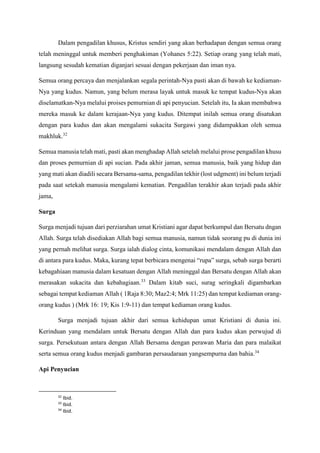 Dalam pengadilan khusus, Kristus sendiri yang akan berhadapan dengan semua orang
telah meninggal untuk memberi penghakiman (Yohanes 5:22). Setiap orang yang telah mati,
langsung sesudah kematian diganjari sesuai dengan pekerjaan dan iman nya.
Semua orang percaya dan menjalankan segala perintah-Nya pasti akan di bawah ke kediaman-
Nya yang kudus. Namun, yang belum merasa layak untuk masuk ke tempat kudus-Nya akan
diselamatkan-Nya melalui proises pemurnian di api penyucian. Setelah itu, Ia akan membahwa
mereka masuk ke dalam kerajaan-Nya yang kudus. Ditempat inilah semua orang disatukan
dengan para kudus dan akan mengalami sukacita Surgawi yang didampakkan oleh semua
makhluk.32
Semua manusia telah mati, pasti akan menghadap Allah setelah melalui prose pengadilan khusu
dan proses pemurnian di api sucian. Pada akhir jaman, semua manusia, baik yang hidup dan
yang mati akan diadili secara Bersama-sama, pengadilan tekhir (lost udgment) ini belum terjadi
pada saat setekah manusia mengalami kematian. Pengadilan terakhir akan terjadi pada akhir
jama,
Surga
Surga menjadi tujuan dari perziarahan umat Kristiani agar dapat berkumpul dan Bersatu dngan
Allah. Surga telah disediakan Allah bagi semua manusia, namun tidak seorang pu di dunia ini
yang pernah melihat surga. Surga ialah dialog cinta, komunikasi mendalam dengan Allah dan
di antara para kudus. Maka, kurang tepat berbicara mengenai “rupa” surga, sebab surga berarti
kebagahiaan manusia dalam kesatuan dengan Allah meninggal dan Bersatu dengan Allah akan
merasakan sukacita dan kebahagiaan.33
Dalam kitab suci, surag seringkali digambarkan
sebagai tempat kediaman Allah ( 1Raja 8:30; Maz2:4; Mrk 11:25) dan tempat kediaman orang-
orang kudus ) (Mrk 16: 19; Kis 1:9-11) dan tempat kediaman orang kudus.
Surga menjadi tujuan akhir dari semua kehidupan umat Kristiani di dunia ini.
Kerinduan yang mendalam untuk Bersatu dengan Allah dan para kudus akan perwujud di
surga. Persekutuan antara dengan Allah Bersama dengan perawan Maria dan para malaikat
serta semua orang kudus menjadi gambaran persaudaraan yangsempurna dan bahia.34
Api Penyucian
32
Ibid.
33
Ibid.
34
Ibid.
 