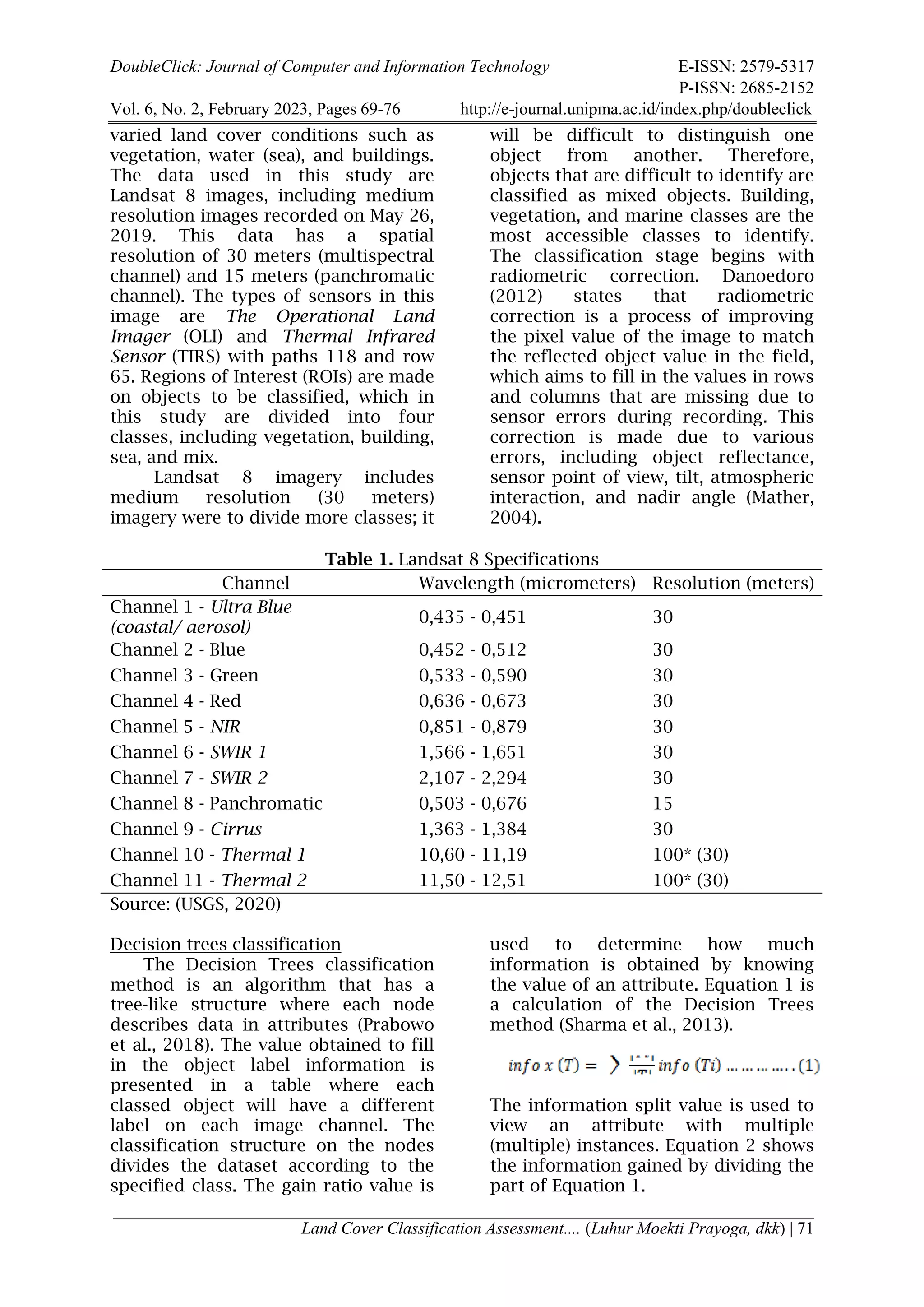 DoubleClick: Journal of Computer and Information Technology E-ISSN: 2579-5317
P-ISSN: 2685-2152
Vol. 6, No. 2, February 2023, Pages 69-76 http://e-journal.unipma.ac.id/index.php/doubleclick
Land Cover Classification Assessment.... (Luhur Moekti Prayoga, dkk) | 71
varied land cover conditions such as
vegetation, water (sea), and buildings.
The data used in this study are
Landsat 8 images, including medium
resolution images recorded on May 26,
2019. This data has a spatial
resolution of 30 meters (multispectral
channel) and 15 meters (panchromatic
channel). The types of sensors in this
image are The Operational Land
Imager (OLI) and Thermal Infrared
Sensor (TIRS) with paths 118 and row
65. Regions of Interest (ROIs) are made
on objects to be classified, which in
this study are divided into four
classes, including vegetation, building,
sea, and mix.
Landsat 8 imagery includes
medium resolution (30 meters)
imagery were to divide more classes; it
will be difficult to distinguish one
object from another. Therefore,
objects that are difficult to identify are
classified as mixed objects. Building,
vegetation, and marine classes are the
most accessible classes to identify.
The classification stage begins with
radiometric correction. Danoedoro
(2012) states that radiometric
correction is a process of improving
the pixel value of the image to match
the reflected object value in the field,
which aims to fill in the values in rows
and columns that are missing due to
sensor errors during recording. This
correction is made due to various
errors, including object reflectance,
sensor point of view, tilt, atmospheric
interaction, and nadir angle (Mather,
2004).
Table 1. Landsat 8 Specifications
Channel Wavelength (micrometers) Resolution (meters)
Channel 1 - Ultra Blue
(coastal/ aerosol)
0,435 - 0,451 30
Channel 2 - Blue 0,452 - 0,512 30
Channel 3 - Green 0,533 - 0,590 30
Channel 4 - Red 0,636 - 0,673 30
Channel 5 - NIR 0,851 - 0,879 30
Channel 6 - SWIR 1 1,566 - 1,651 30
Channel 7 - SWIR 2 2,107 - 2,294 30
Channel 8 - Panchromatic 0,503 - 0,676 15
Channel 9 - Cirrus 1,363 - 1,384 30
Channel 10 - Thermal 1 10,60 - 11,19 100* (30)
Channel 11 - Thermal 2 11,50 - 12,51 100* (30)
Source: (USGS, 2020)
Decision trees classification
The Decision Trees classification
method is an algorithm that has a
tree-like structure where each node
describes data in attributes (Prabowo
et al., 2018). The value obtained to fill
in the object label information is
presented in a table where each
classed object will have a different
label on each image channel. The
classification structure on the nodes
divides the dataset according to the
specified class. The gain ratio value is
used to determine how much
information is obtained by knowing
the value of an attribute. Equation 1 is
a calculation of the Decision Trees
method (Sharma et al., 2013).
The information split value is used to
view an attribute with multiple
(multiple) instances. Equation 2 shows
the information gained by dividing the
part of Equation 1.
 
