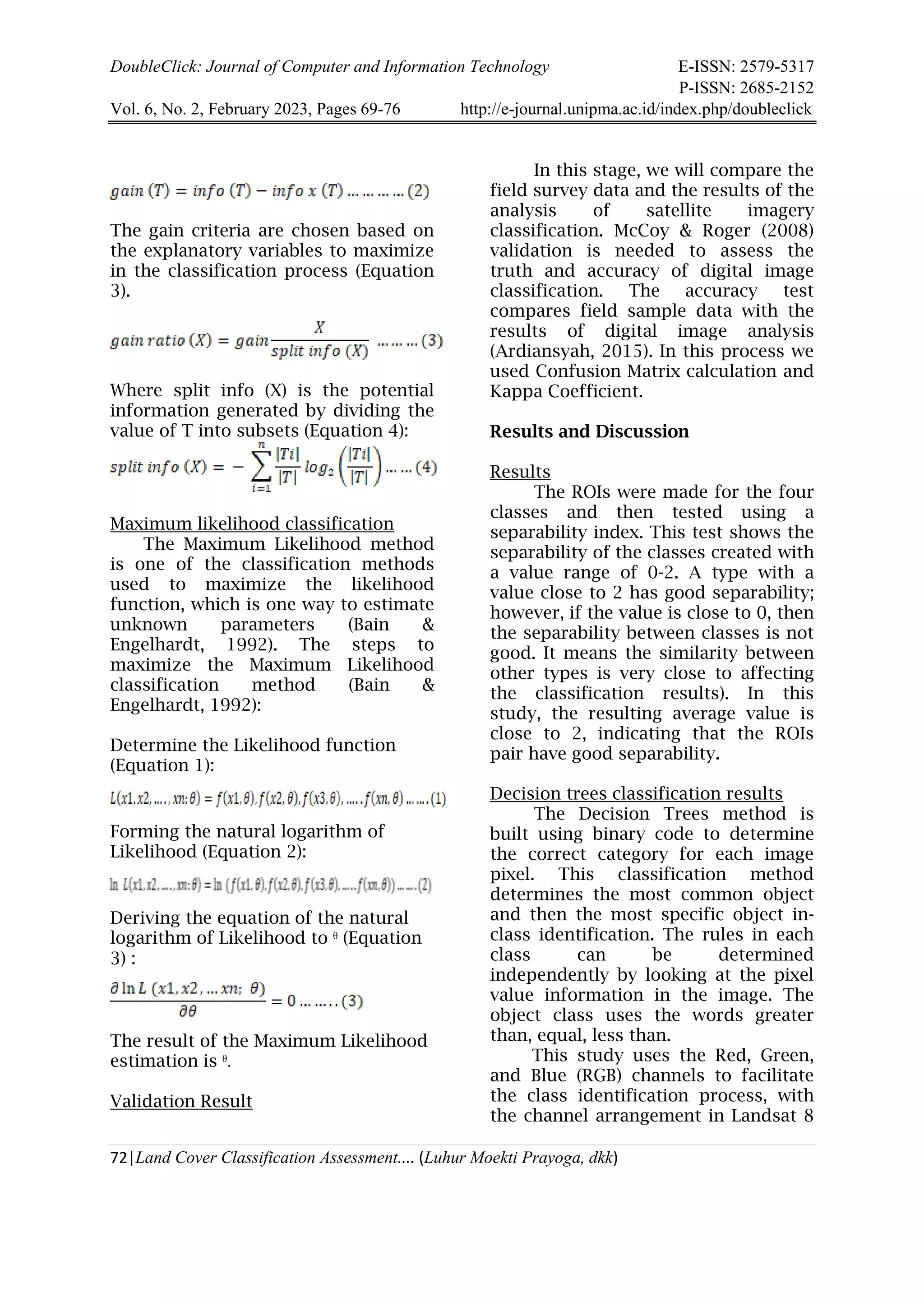 DoubleClick: Journal of Computer and Information Technology E-ISSN: 2579-5317
P-ISSN: 2685-2152
Vol. 6, No. 2, February 2023, Pages 69-76 http://e-journal.unipma.ac.id/index.php/doubleclick
72|Land Cover Classification Assessment.... (Luhur Moekti Prayoga, dkk)
The gain criteria are chosen based on
the explanatory variables to maximize
in the classification process (Equation
3).
Where split info (X) is the potential
information generated by dividing the
value of T into subsets (Equation 4):
Maximum likelihood classification
The Maximum Likelihood method
is one of the classification methods
used to maximize the likelihood
function, which is one way to estimate
unknown parameters (Bain &
Engelhardt, 1992). The steps to
maximize the Maximum Likelihood
classification method (Bain &
Engelhardt, 1992):
Determine the Likelihood function
(Equation 1):
Forming the natural logarithm of
Likelihood (Equation 2):
Deriving the equation of the natural
logarithm of Likelihood to ᶿ (Equation
3) :
The result of the Maximum Likelihood
estimation is ᶿ.
Validation Result
In this stage, we will compare the
field survey data and the results of the
analysis of satellite imagery
classification. McCoy & Roger (2008)
validation is needed to assess the
truth and accuracy of digital image
classification. The accuracy test
compares field sample data with the
results of digital image analysis
(Ardiansyah, 2015). In this process we
used Confusion Matrix calculation and
Kappa Coefficient.
Results and Discussion
Results
The ROIs were made for the four
classes and then tested using a
separability index. This test shows the
separability of the classes created with
a value range of 0-2. A type with a
value close to 2 has good separability;
however, if the value is close to 0, then
the separability between classes is not
good. It means the similarity between
other types is very close to affecting
the classification results). In this
study, the resulting average value is
close to 2, indicating that the ROIs
pair have good separability.
Decision trees classification results
The Decision Trees method is
built using binary code to determine
the correct category for each image
pixel. This classification method
determines the most common object
and then the most specific object in-
class identification. The rules in each
class can be determined
independently by looking at the pixel
value information in the image. The
object class uses the words greater
than, equal, less than.
This study uses the Red, Green,
and Blue (RGB) channels to facilitate
the class identification process, with
the channel arrangement in Landsat 8
 