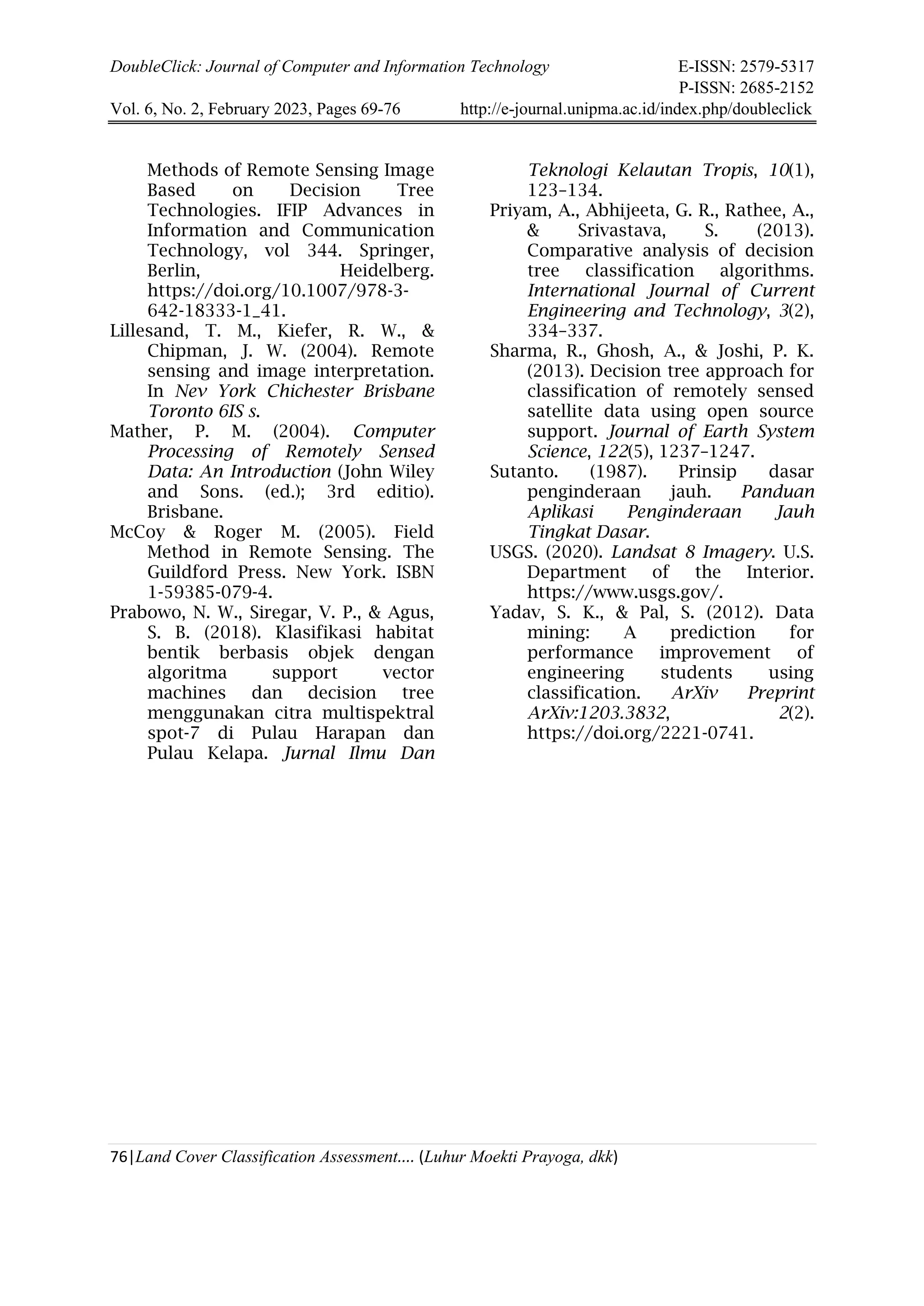 DoubleClick: Journal of Computer and Information Technology E-ISSN: 2579-5317
P-ISSN: 2685-2152
Vol. 6, No. 2, February 2023, Pages 69-76 http://e-journal.unipma.ac.id/index.php/doubleclick
76|Land Cover Classification Assessment.... (Luhur Moekti Prayoga, dkk)
Methods of Remote Sensing Image
Based on Decision Tree
Technologies. IFIP Advances in
Information and Communication
Technology, vol 344. Springer,
Berlin, Heidelberg.
https://doi.org/10.1007/978-3-
642-18333-1_41.
Lillesand, T. M., Kiefer, R. W., &
Chipman, J. W. (2004). Remote
sensing and image interpretation.
In Nev York Chichester Brisbane
Toronto 6IS s.
Mather, P. M. (2004). Computer
Processing of Remotely Sensed
Data: An Introduction (John Wiley
and Sons. (ed.); 3rd editio).
Brisbane.
McCoy & Roger M. (2005). Field
Method in Remote Sensing. The
Guildford Press. New York. ISBN
1-59385-079-4.
Prabowo, N. W., Siregar, V. P., & Agus,
S. B. (2018). Klasifikasi habitat
bentik berbasis objek dengan
algoritma support vector
machines dan decision tree
menggunakan citra multispektral
spot-7 di Pulau Harapan dan
Pulau Kelapa. Jurnal Ilmu Dan
Teknologi Kelautan Tropis, 10(1),
123–134.
Priyam, A., Abhijeeta, G. R., Rathee, A.,
& Srivastava, S. (2013).
Comparative analysis of decision
tree classification algorithms.
International Journal of Current
Engineering and Technology, 3(2),
334–337.
Sharma, R., Ghosh, A., & Joshi, P. K.
(2013). Decision tree approach for
classification of remotely sensed
satellite data using open source
support. Journal of Earth System
Science, 122(5), 1237–1247.
Sutanto. (1987). Prinsip dasar
penginderaan jauh. Panduan
Aplikasi Penginderaan Jauh
Tingkat Dasar.
USGS. (2020). Landsat 8 Imagery. U.S.
Department of the Interior.
https://www.usgs.gov/.
Yadav, S. K., & Pal, S. (2012). Data
mining: A prediction for
performance improvement of
engineering students using
classification. ArXiv Preprint
ArXiv:1203.3832, 2(2).
https://doi.org/2221-0741.
 