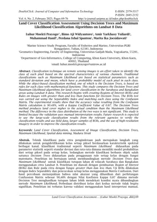 DoubleClick: Journal of Computer and Information Technology E-ISSN: 2579-5317
P-ISSN: 2685-2152
Vol. 6, No. 2, February 2023, Pages 69-76 http://e-journal.unipma.ac.id/index.php/doubleclick
Land Cover Classification Assessment.... (Luhur Moekti Prayoga, dkk)| 69
Land Cover Classification Assessment Using Decision Trees and Maximum
Likelihood Classification Algorithms on Landsat 8 Data
Luhur Moekti Prayogo1*
, Bimo Aji Widyantoro2
, Amir Yarkhasy Yuliardi1
,
Muhammad Hanif3
, Perdana Ixbal Spanton1
, Marita Ika Joesidawati1
1
Marine Science Study Program, Faculty of Fisheries and Marine, Universitas PGRI
Ronggolawe, Tuban, 62381, Indonesia
2
Geomatics Engineering, Faculty of Engineering, Universitas Gadjah Mada, Yogyakarta, 55281,
Indonesia
3
Department of Geo-Informatics, College of Computing, Khon Kaen University, Khon Kaen,
40002, Thailand
*
email: luhur.moekti.prayogo@unirow.ac.id
Abstract. Classification technique on remote sensing images is an effort taken to identify the
class of each pixel based on the spectral characteristics of various channels. Traditional
classifications such as Maximum Likelihood are based on statistical parameters such as
standard deviation and mean, which have a probability model of each pixel in each class.
While the object-based classification method, one of which is the Decision Trees, is based on
rules for each class with mathematical functions. This study compares the Decision Trees and
Maximum Likelihood algorithms for land cover classification in the Surabaya and Bangkalan
areas using Landsat 8 data. This research begins with creating Regions of Interest (ROIs) and
Rules on images with greater than and less than functions for Decision Trees. The ROIs test
was carried out using the Separability Index and matching each class using the Confusion
Matrix. The experimental results show that the accuracy value resulting from the Confusion
Matrix calculation is 90.48%, with a Kappa Coefficient Value of 0.87. The Decision Trees
method produces land cover nigher to the actual condition than the Maximum Likelihood
method. The difference in the class distribution of the two ways is not significant. This study is
limited because the validation uses manual interpretation results. Future research is expected
to use the large-scale classification results from the relevant agencies to verify the
classification results and use field data, larger samples of ROIs, and the use of high-resolution
imagery in order to improve the classification results.
Keywords: Land Cover Classification, Assessment of Image Classification, Decision Trees,
Maximum Likelihood, Spatial data mining, Madura Strait
Abstrak. Teknik klasifikasi pada citra penginderaan jauh merupakan langkah yang
dilakukan untuk pengidetifikasian kelas setiap piksel berdasarkan karakteristik spektral
berbagai kanal. Klasifikasi tradisional seperti Maximum Likelihood didasarkan pada
parameter statistik seperti standar deviasi dan rata-rata dimana memiliki model probabilitas
dari setiap piksel pada setiap kelas. Sedangkan metode klasifikasi berbasis objek salah
satunya Decision Trees didasarkan pada penggunaan rule setiap kelas dengan fungsi
matematis. Penelitian ini bertujuan untuk membandingkan metode Decision Trees dan
Maximum Likelihood untuk klasifikasi tutupan lahan di wilayah Surabaya dan Bangkalan
menggunakan citra Landsat 8. Penelitian ini diawali dengan pembuatan Region of Interest
(ROIs) dan Rule pada citra dengan fungsi greater than dan less than. Uji ROIs dilakukan
dengan Index Separablity dan pencocokan setiap kelas menggunakan Matrix Confusion. Dari
hasil percobaan menunjukkan bahwa nilai akurasi yang dihasilkan dari perhitungan
Confussion Matrix sebesar 90,48% dengan Nilai Koefisien Kappa 0,87 dimana metode
Decision Tree menghasilkan tutupan lahan lebih mendekati kondisi nyata dibandingkan
metode Maximum Likelihood. Perbedaan distribusi kelas dari kedua metode tidak begitu
signifikan. Penelitian ini terbatas karena validasi menggunakan hasil interpretasi manual.
 