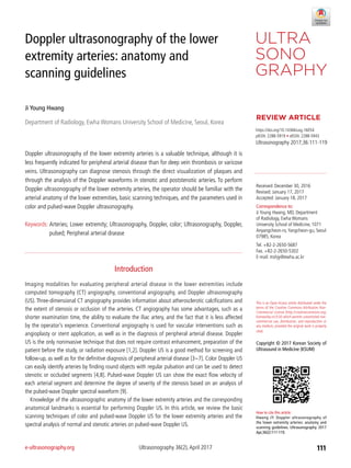e-ultrasonography.org	 Ultrasonography 36(2),April 2017 111
Doppler ultrasonography of the lower
extremity arteries: anatomy and
scanning guidelines
Ji Young Hwang
Department of Radiology, Ewha Womans University School of Medicine, Seoul, Korea
https://doi.org/10.14366/usg.16054
pISSN: 2288-5919 • eISSN: 2288-5943
Ultrasonography 2017;36:111-119
Doppler ultrasonography of the lower extremity arteries is a valuable technique, although it is
less frequently indicated for peripheral arterial disease than for deep vein thrombosis or varicose
veins. Ultrasonography can diagnose stenosis through the direct visualization of plaques and
through the analysis of the Doppler waveforms in stenotic and poststenotic arteries. To perform
Doppler ultrasonography of the lower extremity arteries, the operator should be familiar with the
arterial anatomy of the lower extremities, basic scanning techniques, and the parameters used in
color and pulsed-wave Doppler ultrasonography.
Keywords: Arteries; Lower extremity; Ultrasonography, Doppler, color; Ultrasonography, Doppler,
pulsed; Peripheral arterial disease
Received: December 30, 2016
Revised: January 17, 2017
Accepted: January 18, 2017
Correspondence to:
Ji Young Hwang, MD, Department
of Radiology, Ewha Womans
University School of Medicine, 1071
Anyangcheon-ro,Yangcheon-gu, Seoul
07985, Korea
Tel. +82-2-2650-5687
Fax. +82-2-2650-5302
E-mail: mshjy@ewha.ac.kr
REVIEW ARTICLE
This is an Open Access article distributed under the
terms of the Creative Commons Attribution Non-
Commercial License (http://creativecommons.org/
licenses/by-nc/3.0/) which permits unrestricted non-
commercial use, distribution, and reproduction in
any medium, provided the original work is properly
cited.
Copyright © 2017 Korean Society of
Ultrasound in Medicine (KSUM)
How to cite this article:
Hwang JY. Doppler ultrasonography of
the lower extremity arteries: anatomy and
scanning guidelines. Ultrasonography. 2017
Apr;36(2):111-119.
Introduction
Imaging modalities for evaluating peripheral arterial disease in the lower extremities include
computed tomography (CT) angiography, conventional angiography, and Doppler ultrasonography
(US). Three-dimensional CT angiography provides information about atherosclerotic calcifications and
the extent of stenosis or occlusion of the arteries. CT angiography has some advantages, such as a
shorter examination time, the ability to evaluate the iliac artery, and the fact that it is less affected
by the operator’s experience. Conventional angiography is used for vascular interventions such as
angioplasty or stent application, as well as in the diagnosis of peripheral arterial disease. Doppler
US is the only noninvasive technique that does not require contrast enhancement, preparation of the
patient before the study, or radiation exposure [1,2]. Doppler US is a good method for screening and
follow-up, as well as for the definitive diagnosis of peripheral arterial disease [3-7]. Color Doppler US
can easily identify arteries by finding round objects with regular pulsation and can be used to detect
stenotic or occluded segments [4,8]. Pulsed-wave Doppler US can show the exact flow velocity of
each arterial segment and determine the degree of severity of the stenosis based on an analysis of
the pulsed-wave Doppler spectral waveform [9].
Knowledge of the ultrasonographic anatomy of the lower extremity arteries and the corresponding
anatomical landmarks is essential for performing Doppler US. In this article, we review the basic
scanning techniques of color and pulsed-wave Doppler US for the lower extremity arteries and the
spectral analysis of normal and stenotic arteries on pulsed-wave Doppler US.
 