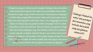 Challenge (Adakah ide,
materi, atau pendapat
dari narasumber yang
berbeda dari praktik
yang saya jalankan
selama ini?)
Sebagai seorang guru tentunya pernah mengalami tantangan atau permasalahan
dalam melaksanakan tugasnya baik dalam proses pembelajar maupun dalam
interaksinya dengan warga sekolah secara umum. Terkadang saya sebagai guru
kesulitan dalam mengidentifikasi karakter setiap murid yang beragam seperti
halnya ada murid yang aktif, kreatif, pintar, malas , suka mengganggu dan lainnya.
Selama ini strategi yang saya gunakan sebelum mempelajari materi ini adalah
memberikan reward dan punishment. Reward biasanya saya gunakan sebagai
salah satu bentuk penghargaan yang akan diberikan ketika siswa melakukan
sesuatu yang baik sedangkan hukuman biasanya saya berikan karena murid
melakukan pelanggaran, atau kesalahan. Hal ini sejalan dengan pendapat Purwanto
(2011: 182), reward adalah alat untuk mendidik anak-anak supaya anak merasa
senang karena perbuatan atau pekerjaannya mendapat penghargaan.
 
