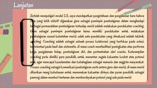 Lanjutan
Setelah mempelajari modul 2.3, saya mendapatkan pengetahuan dan pengalaman baru bahwa
cara yang lebih efektif digunakan guru sebagai pemimpin pembelajaran dalam menghadapi
berbagai permasalahan pembelajaran terhadap murid adalah melakukan pendekatan coaching.
Guru sebagai pemimpin pembelajaran harus memiliki pendekatan untuk melakukan
pembelajaran sesuai kebutuhan murid, salah satu pendekatan yang dimaksud adalah tekhnik
coaching. Coaching adalah sebagai sebuah proses kolaborasi yang berfokus pada solusi,
berorientasi pada hasil dan sistematis, di mana coach memfasilitasi peningkatan atas performa
kerja, pengalaman hidup, pembelajaran diri, dan pertumbuhan dari coache. Keterampilan
coaching perlu dimiliki para pendidik untuk menuntun segala kekuatan kodrat atau potensi
anak agar mencapai keselamatan dan kebahagiaan sebagai manusia dan anggota masyarakat.
Proses coaching sebagai komunikasi pembelajaran serta antara guru dan murid, di mana murid
diberikan ruang kebebasan untuk menemukan kekuatan dirinya dan peran pendidik sebagai
pamong dalam memberi tuntunan dan memberdayakan potensi yang ada pada murid.
 
