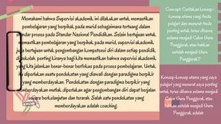 Concept: Ceritakan konsep-
konsep utama yang Anda
pelajari dan menurut Anda
penting untuk terus dibawa
selama menjadi Calon Guru
Penggerak atau bahkan
setelah menjadi Guru
Penggerak?
Konsep-konsep utama yang saya
pelajari yang menurut saya penting
untuk terus dibawa selama menjadi
Calon Guru Penggerak atau
bahkan setelah menjadi Guru
Penggerak adalah
Memahami bahwa Supervisi akademik ini dilakukan untuk memastikan
pembelajaran yang berpihak pada murid sebagaimana tertuang dalam
standar proses pada Standar Nasional Pendidikan. Selain bertujuan untuk
memastikan pembelajaran yang berpihak pada murid, supervisi akademik
juga bertujuan untuk pengembangan kompetensi diri dalam setiap pendidik
di sekolah. penting kiranya bagi kita memastikan bahwa supervisi akademik
yang kita jalankan benar-benar berfokus pada proses pembelajaran. Untuk
itu diperlukan suatu pendekatan yang diawali dengan paradigma berpikir
yang memberdayakan. Pendekatan dengan paradigma berpikir yang
memberdayakan mutlak diperlukan agar pengembangan diri dapat berjalan
secara berkelanjutan dan terarah. Salah satu pendekatan yang
memberdayakan adalah coaching.
 
