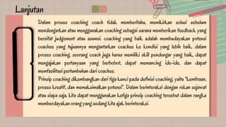 Lanjutan
Dalam proses coaching coach tidak memberitahu, memikirkan solusi sebelum
mendengarkan atau menggunakan coaching sebagai sarana memberikan feedback yang
bersifat judgement atau asumsi. coaching yang baik adalah membudayakan potensi
coachee yang tujuannya mengantarkan coachee ke kondisi yang lebih baik. dalam
proses coaching, seorang coach juga harus memiliki skill pendengar yang baik, dapat
mengajukan pertanyaan yang berbobot, dapat memancing ide-ide, dan dapat
memfasilitasi pertumbuhan dari coachee.
Prinsip coaching dikembangkan dari tiga kunci pada definisi coaching, yaitu "kemitraan,
proses kreatif, dan memaksimalkan potensi". Dalam berinteraksi dengan rekan sejawat
atau siapa saja, kita dapat menggunakan ketiga prinsip coaching tersebut dalam rangka
memberdayakan orang yang sedang kita ajak berinteraksi.
 