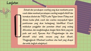 Lanjutan
Sebuah alur percakapan coaching yang akan membantu peran
coach dalam membuat percakapan coaching menjadi efektif dan
bermakna disebut alur TIRTA yaitu Tujuan Umum (Tahap awal
dimana kedua pihak coach dan coachee menyepakati tujuan
pembicaraan yang akan berlangsung. Identifikasi (Coach
melakukan penggalian dan pemetaan situasi yang sedang
dibicarakan, dan menghubungkan dengan fakta-fakta yang ada
pada saat sesi), Rencana Aksi (Pengembangan ide atau
alternatif solusi untuk rencana yang akan dibuat),
TAnggungjawab (Membuat komitmen atas hasil yang dicapai
dan untuk langkah selanjutnya).
 