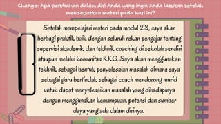 Change: Apa perubahan dalam diri Anda yang ingin Anda lakukan setelah
mendapatkan materi pada hari ini?
Setelah mempelajari materi pada modul 2.3, saya akan
berbagi praktik baik dengan seluruh rekan pengajar tentang
supervisi akademik dan tekhnik coaching di sekolah sendiri
ataupun melalui komunitas KKG. Saya akan menggunakan
tekhnik sebagai bentuk penyelesaian masalah dimana saya
sebagai guru bertindak sebagai coach mendorong murid
untuk dapat menyelesaikan masalah yang dihadapinya
dengan menggunakan kemampuan, potensi dan sumber
daya yang ada dalam dirinya.
 