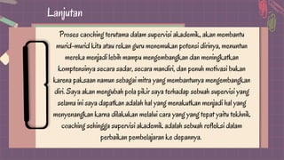 Lanjutan
Proses caoching terutama dalam supervisi akademik, akan membantu
murid-murid kita atau rekan guru menemukan potensi dirinya, menuntun
mereka menjadi lebih mampu mengembangkan dan meningkatkan
komptensinya secara sadar, secara mandiri, dan penuh motivasi bukan
karena paksaan namun sebagai mitra yang membantunya mengembangkan
diri. Saya akan mengubah pola pikir saya terhadap sebuah supervisi yang
selama ini saya dapatkan adalah hal yang menakutkan menjadi hal yang
menyenangkan karna dilakukan melalui cara yang yang tepat yaitu tekhnik
coaching sehingga supervisi akademik adalah sebuah refleksi dalam
perbaikan pembelajaran ke depannya.
 
