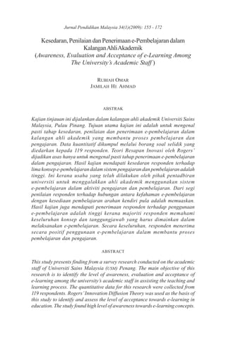 Jurnal Pendidikan Malaysia 34(1)(2009): 155 - 172

   Kesedaran, Penilaian dan Penerimaan e-Pembelajaran dalam
                    Kalangan Ahli Akademik
 (Awareness, Evaluation and Acceptance of e-Learning Among
               The University’s Academic Staff )

                              RUBIAH OMAR
                            JAMILAH HJ. AHMAD



                                  ABSTRAK

Kajian tinjauan ini dijalankan dalam kalangan ahli akademik Universiti Sains
Malaysia, Pulau Pinang. Tujuan utama kajian ini adalah untuk mengenal
pasti tahap kesedaran, penilaian dan penerimaan e-pembelajaran dalam
kalangan ahli akademik yang membantu proses pembelajaran dan
pengajaran. Data kuantitatif dikumpul melalui borang soal selidik yang
diedarkan kepada 119 responden. Teori Resapan Inovasi oleh Rogers’
dijadikan asas hanya untuk mengenal pasti tahap penerimaan e-pembelajaran
dalam pengajaran. Hasil kajian mendapati kesedaran responden terhadap
lima konsep e-pembelajaran dalam sistem pengajaran dan pembelajaran adalah
tinggi. Ini kerana usaha yang telah dilakukan oleh pihak pentadbiran
universiti untuk menggalakkan ahli akademik menggunakan sistem
e-pembelajaran dalam aktiviti pengajaran dan pembelajaran. Dari segi
penilaian responden terhadap hubungan antara kefahaman e-pembelajaran
dengan kesediaan pembelajaran arahan kendiri pula adalah memuaskan.
Hasil kajian juga mendapati penerimaan responden terhadap penggunaan
e-pembelajaran adalah tinggi kerana majoriti responden memahami
keseluruhan konsep dan tanggungjawab yang harus dimainkan dalam
melaksanakan e-pembelajaran. Secara keseluruhan, responden menerima
secara positif penggunaan e-pembelajaran dalam membantu proses
pembelajaran dan pengajaran.

                                 ABSTRACT

This study presents finding from a survey research conducted on the academic
staff of Universiti Sains Malaysia (USM) Penang. The main objective of this
research is to identify the level of awareness, evaluation and acceptance of
e-learning among the university’s academic staff in assisting the teaching and
learning process. The quantitative data for this research were collected from
119 respondents. Rogers’ Innovation Diffusion Theory was used as the basis of
this study to identify and assess the level of acceptance towards e-learning in
education. The study found high level of awareness towards e-learning concepts.
 