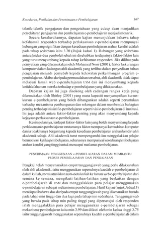 Kesedaran, Penilaian dan Penerimaan e-Pembelajaran                             167

teknik-teknik pengajaran dan pengetahuan yang cukup akan menjadikan
persekitaran pengajaran dan pembelajaran e-pembelajaran menjadi menarik.
     Secara keseluruhannya, dapatan kajian menunjukkan bahawa tahap
kefahaman responden terhadap perlaksanaan e-pembelajaran mempunyai
hubungan yang signifikan dengan kesediaan pembelajaran arahan kendiri adalah
pada tahap sederhana iaitu 3.20 (Rujuk Jadual 1). Hubungan yang sederhana
antara kedua-dua pemboleh ubah ini disebabkan terdapatnya faktor-faktor lain
yang turut menyumbang kepada tahap kefahaman responden. Jika dilihat pada
pernyataan yang dikemukakan oleh Mohamed Noor (2001), faktor kekurangan
komputer dalam kalangan ahli akademik yang terlibat dalam penyediaan bahan
pengajaran menjadi penyebab kepada kelewatan perkembangan program e-
pembelajaran. Akibat daripada permasalahan tersebut, ahli akademik tidak dapat
melayari laman web e-pembelajaran USM dan ini menyumbang kepada
ketidakfahaman mereka terhadap e-pembelajaran yang dilaksanakan.
     Dapatan kajian ini juga disokong oleh cadangan rangka kerja yang
dikemukakan oleh Shirley (2001) yang mana kapasiti menyampaikan kursus-
kursus e-pembelajaran yang boleh dibangunkan adalah seperti peruntukan
terhadap mekanisma pembangunan dan sokongan dalam membentuk bahagian
penting terhadap inisiatif e-pembelajaran seperti visi e-pembelajaran di institusi.
Ini juga adalah antara faktor-faktor penting yang akan menyumbang kepada
kejayaan perlaksanaan e-pembelajaran.
     Kesimpulannya, terdapat faktor-faktor lain yang boleh menyumbang kepada
perlaksanaan e-pembelajaran terutamanya faktor mempunyai kemudahan komputer
dan ia tidak hanya bergantung kepada kesediaan pembelajaran arahan kendiri ahli
akademik sahaja. Ahli akademik turut mempengaruhi dan menggalakkan pelajar
bermotivasi ketika pembelajaran, seharusnya mempunyai kesediaan pembelajaran
arahan kendiri yang tinggi untuk mencapai matlamat pembelajaran.

    PENERIMAAN PENGGUNAAN e-PEMBELAJARAN DALAM MEMBANTU
             PROSES PEMBELAJARAN DAN PENGAJARAN

Pengkaji telah menyenaraikan empat tanggungjawab yang perlu dilaksanakan
oleh ahli akademik, iaitu menggunakan sepenuhnya kaedah e-pembelajaran di
dalam kuliah, memuatnaikkan nota-nota kuliah ke laman web e-pembelajaran dari
semasa ke semasa, mengikuti latihan-latihan yang berkaitan dengan
e-pembelajaran di USM dan menggalakkan para pelajar menggunakan
e-pembelajaran sebagai mekanisme pembelajaran. Hasil kajian (rujuk Jadual 3)
mendapati bahawa dua daripada empat tanggungjawab yang disenaraikan berada
pada tahap min tinggi dan dua lagi pada tahap min sederhana. Tanggungjawab
yang berada pada tahap min paling tinggi yang dipersetujui oleh responden
ialah menggalakkan para pelajar menggunakan e-pembelajaran sebagai
mekanisme pembelajaran iaitu min 3.99 dan diikuti oleh min kedua tinggi 3.75
iaitu tanggungjawab menggunakan sepenuhnya kaedah e-pembelajaran di dalam
 