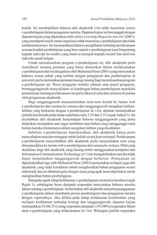 168                                             Jurnal Pendidikan Malaysia 34(1)

kuliah. Ini membuktikan bahawa ahli akademik USM telah menerima sistem
e-pembelajaran dalam pengajaran mereka. Dapatan kajian ini bercanggah dengan
dapatan kajian yang dijalankan oleh online Learning Magazine dan IDC (2001),
yang mendapati masih ramai organisasi tidak menerima e-pembelajaran dan tidak
melaksanakannya. Ini menunjukkan bahawa penglibatan terhadap perlaksanaan
sesuatu kaedah pembelajaran yang baru seperti e-pembelajaran turut bergantung
kepada individu itu sendiri yang mana ia merujuk kepada insiatif dan motivasi
individu untuk belajar.
     Untuk merealisasikan program e-pembelajaran ini, ahli akademik perlu
memahami tentang peranan yang harus dimainkan dalam melaksanakan
e-pembelajaran dan ini ditegaskan oleh Mohamed Noor (2001) yang menyatakan
bahawa semua pihak yang terlibat dengan pengajaran dan pembelajaran di
universiti perlu memainkan peranan masing-masing bagi merealisasikan program
e-pembelajaran ini. Pusat pengajian melalui jabatan atau panel pengajian,
bertanggungjawab menyediakan isi kandungan bahan pembelajaran manakala
pemantauan tentang perlaksanaan ini perlu dikawal selia dan sentiasa di pantau
oleh pengurusan akademik.
     Bagi tanggungjawab memuatnaikkan nota-nota kuliah ke laman web
e-pembelajaran dari semasa ke semasa dan tanggungjawab mengikuti latihan-
latihan yang berkaitan dengan e-pembelajaran di USM, dapatan menunjukkan
jumlah min berada pada tahap sederhana iaitu 3.55 dan 3.51 (rujuk Jadual 3). Ini
disebabkan ahli akademik berpendapat bahawa tanggungjawab yang perlu
dilakukan merupakan satu tugas tambahan atau beban yang mengganggu rutin
harian mereka terutamanya dalam mengikuti latihan yang disediakan.
     Sebelum e-pembelajaran diperkenalkan, ahli akademik hanya perlu
menyediakan nota dan mengajar untuk kuliah secara konvensional. Perlaksanaan
e-pembelajaran menyebabkan ahli akademik perlu menyediakan nota yang
dimuatnaikkan ke laman web e-pembelajaran dari semasa ke semasa. Oleh yang
demikian, bagi ahli akademik yang kurang mahir menggunakan komputer dan
Information Communication Technology (ICT) ini mengakibatkan mereka tidak
dapat menjalankan tanggungjawab dengan berkesan. Pernyataan ini
diperkukuhkan lagi oleh Mohamed Noor (2001) menyatakan terdapat juga ahli
akademik yang tiada kemahiran untuk menghasilkan bahan pengajaran secara
elektronik dan ini dibebani pula dengan masa yang agak lama diperlukan untuk
menghasilkan bahan pembelajaran.
     Daripada aspek tahap kefahaman e-pembelajaran secara keseluruhan (rujuk
Rajah 1), sebahagian besar daripada responden menyatakan bahawa mereka
faham tentang e-pembelajaran. Ini bermakna ahli akademik menerima penggunaan
e-pembelajaran dalam membantu proses pembelajaran dan pengajaran mereka
dengan sepenuhnya. Jika dilihat pada tahap kefahaman keseluruhan yang
meliputi kefahaman terhadap konsep dan tanggungjawab, dapatan kajian
menunjukkan 55 (46.2%) orang responden daripada 119 (100%) responden faham
akan e-pembelajaran yang dilaksanakan di USM. Walaupun jumlah responden
 