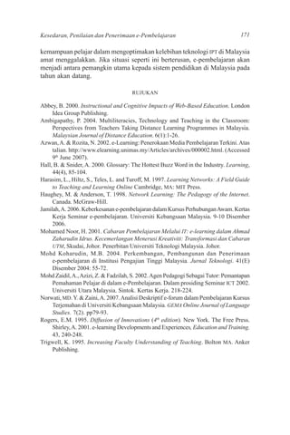 Kesedaran, Penilaian dan Penerimaan e-Pembelajaran                                 171

kemampuan pelajar dalam mengoptimakan kelebihan teknologi IPT di Malaysia
amat menggalakkan. Jika situasi seperti ini berterusan, e-pembelajaran akan
menjadi antara pemangkin utama kepada sistem pendidikan di Malaysia pada
tahun akan datang.

                                      RUJUKAN

Abbey, B. 2000. Instructional and Cognitive Impacts of Web-Based Education. London
     Idea Group Publishing.
Ambigapathy, P. 2004. Multiliteracies, Technology and Teaching in the Classroom:
     Perspectives from Teachers Taking Distance Learning Programmes in Malaysia.
     Malaysian Journal of Distance Education. 6(1):1-26.
Azwan, A. & Rozita, N. 2002. e-Learning: Penerokaan Media Pembelajaran Terkini. Atas
     talian. http://www.elearning.unimas.my/Articles/archives/000002.html. (Accessed
     9th June 2007).
Hall, B. & Snider, A. 2000. Glossary: The Hottest Buzz Word in the Industry. Learning,
     44(4), 85-104.
Harasim, L., Hiltz, S., Teles, L. and Turoff, M. 1997. Learning Networks: A Field Guide
     to Teaching and Learning Online Cambridge, MA: MIT Press.
Haughey, M. & Anderson, T. 1998. Network Learning: The Pedagogy of the Internet.
     Canada. McGraw-Hill.
Jamilah, A. 2006. Keberkesanan e-pembelajaran dalam Kursus Perhubungan Awam. Kertas
     Kerja Seminar e-pembelajaran. Universiti Kebangsaan Malaysia. 9-10 Disember
     2006.
Mohamed Noor, H. 2001. Cabaran Pembelajaran Melalui IT: e-learning dalam Ahmad
     Zaharudin Idrus. Kecemerlangan Menerusi Kreativiti: Transformasi dan Cabaran
     UTM, Skudai, Johor. Penerbitan Universiti Teknologi Malaysia. Johor.
Mohd Koharudin, M.B. 2004. Perkembangan, Pembangunan dan Penerimaan
     e-pembelajaran di Institusi Pengajian Tinggi Malaysia. Jurnal Teknologi. 41(E)
     Disember 2004: 55-72.
Mohd Zaidil, A., Azizi, Z. & Fadzilah, S. 2002. Agen Pedagogi Sebagai Tutor: Pemantapan
     Pemahaman Pelajar di dalam e-Pembelajaran. Dalam prosiding Seminar ICT 2002.
     Universiti Utara Malaysia. Sintok. Kertas Kerja. 218-224.
Norwati, MD. Y. & Zaini, A. 2007. Analisi Deskriptif e-forum dalam Pembelajaran Kursus
     Terjemahan di Universiti Kebangsaan Malaysia. GEMA Online Journal of Language
     Studies. 7(2). pp79-93.
Rogers, E.M. 1995. Diffusion of Innovations (4th edition). New York. The Free Press.
     Shirley, A. 2001. e-learning Developments and Experiences, Education and Training.
     43, 240-248.
Trigwell, K. 1995. Increasing Faculty Understanding of Teaching. Bolton MA. Anker
     Publishing.
 