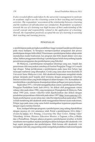 156                                             Jurnal Pendidikan Malaysia 34(1)

It also revealed efforts undertaken by the university’s management to motivate
its academic staff to use the e-learning system in their teaching and learning
activities. The respondents’ assessment of the relationship between e-learning
and the readiness of self-education was satisfactory. Respondents’ acceptance
towards the use of e-learning was high because of their understanding of the
overall concept and responsibility related to the application of e-learning.
Overall, the respondents positively accepted the use of e-learning in assisting
their teaching and learning process.


                                PENGENALAN

e-pembelajaran pada peringkat pendidikan tinggi menjadi kaedah pembelajaran
pada masa hadapan. Ia berupaya mempercepatkan pengajaran dan proses
pembelajaran dengan lebih efektif. Penerimaan e-pembelajaran bukan sahaja untuk
menukarkan modul tradisional, kos program dan bilik darjah dalam versi atas
talian, bahkan penggunaan teknologi e-pembelajaran boleh menyumbang kepada
persekitaran pengajaran dan pembelajaran yang fleksibel.
      Di Malaysia, e-pembelajaran merupakan teknologi yang asas. Impak dan
penerimaan oleh masyarakat contohnya di Institut Pengajian Tinggi (IPT) masih
lagi diragui. Tahap perlaksanaan e-pembelajaran pada masa kini belum lagi
mencapai matlamat yang diharapkan. Corak yang sama akan turut diselidiki di
Universiti Sains Malaysia (USM). Ahli akademik berperanan mengubah minda
pelajar daripada pasif kepada aktif terutama dengan penggunaan teknologi
Internet melalui talian yang boleh didapati di dalam kampus USM. Kemudahan ini
membolehkan e-pembelajaran disampaikan dalam pelbagai jenis penyelesaian.
      Sejak tahun 1971, USM telah mengaplikasikan sistem e-pembelajaran di Pusat
Pengajian Pendidikan Jarak Jauh (PPPJJ). Ini diikuti oleh penggunaan sistem
sidang video pada tahun 1988, yang mempunyai 20 pangkalan di Malaysia. Pada
tahun 1995 pula, sistem videoNet telah diperkenalkan dan diikuti dengan
penubuhan perpustakaan elektronik pada tahun 1997 (http://www.usm.my/v3/).
Sejak pembelajaran secara talian dan videoNet diperkenalkan pada tahun 1999,
ia telah mendorong ahli akademik untuk menggunakan Internet secara maksimum.
Pelajar juga pada masa yang sama boleh mendapatkan keputusan peperiksaan
dengan segera melalui Internet.
      Kini, terdapat beberapa program e-pembelajaran yang sedang dipraktikkan
dengan jayanya di USM antaranya ialah Portal e-pembelajaran PPPJJ (http://
el.usm.my/pppjj), RCE Penang, e-Learning One Stop Center, Sidang video/
Telesidang, DEMon: Distance Education Monitor, e-Tugasan, e-Pos, e-Media
dan e-Pentadbiran. Dengan adanya program e-pembelajaran tersebut, ia boleh
membantu mewujudkan anjakan paradigma dalam kalangan ahli akademik USM
bagi aspek pengajaran dan pembelajaran. Oleh kerana ahli akademik USM
merupakan individu yang penting untuk mengubah pendidikan tradisional kepada
 
