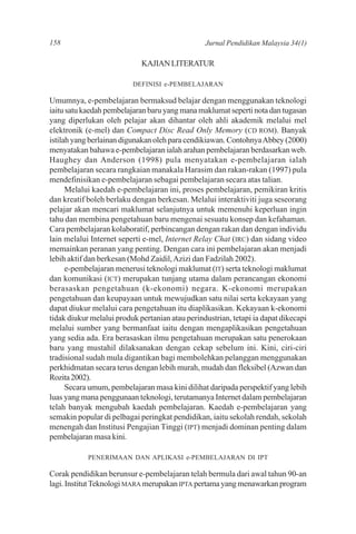 158                                              Jurnal Pendidikan Malaysia 34(1)

                             KAJIAN LITERATUR

                          DEFINISI e-PEMBELAJARAN

Umumnya, e-pembelajaran bermaksud belajar dengan menggunakan teknologi
iaitu satu kaedah pembelajaran baru yang mana maklumat seperti nota dan tugasan
yang diperlukan oleh pelajar akan dihantar oleh ahli akademik melalui mel
elektronik (e-mel) dan Compact Disc Read Only Memory (CD ROM). Banyak
istilah yang berlainan digunakan oleh para cendikiawan. Contohnya Abbey (2000)
menyatakan bahawa e-pembelajaran ialah arahan pembelajaran berdasarkan web.
Haughey dan Anderson (1998) pula menyatakan e-pembelajaran ialah
pembelajaran secara rangkaian manakala Harasim dan rakan-rakan (1997) pula
mendefinisikan e-pembelajaran sebagai pembelajaran secara atas talian.
      Melalui kaedah e-pembelajaran ini, proses pembelajaran, pemikiran kritis
dan kreatif boleh berlaku dengan berkesan. Melalui interaktiviti juga seseorang
pelajar akan mencari maklumat selanjutnya untuk memenuhi keperluan ingin
tahu dan membina pengetahuan baru mengenai sesuatu konsep dan kefahaman.
Cara pembelajaran kolaboratif, perbincangan dengan rakan dan dengan individu
lain melalui Internet seperti e-mel, Internet Relay Chat (IRC) dan sidang video
memainkan peranan yang penting. Dengan cara ini pembelajaran akan menjadi
lebih aktif dan berkesan (Mohd Zaidil, Azizi dan Fadzilah 2002).
      e-pembelajaran menerusi teknologi maklumat (IT) serta teknologi maklumat
dan komunikasi (ICT) merupakan tunjang utama dalam perancangan ekonomi
berasaskan pengetahuan (k-ekonomi) negara. K-ekonomi merupakan
pengetahuan dan keupayaan untuk mewujudkan satu nilai serta kekayaan yang
dapat diukur melalui cara pengetahuan itu diaplikasikan. Kekayaan k-ekonomi
tidak diukur melalui produk pertanian atau perindustrian, tetapi ia dapat dikecapi
melalui sumber yang bermanfaat iaitu dengan mengaplikasikan pengetahuan
yang sedia ada. Era berasaskan ilmu pengetahuan merupakan satu penerokaan
baru yang mustahil dilaksanakan dengan cekap sebelum ini. Kini, ciri-ciri
tradisional sudah mula digantikan bagi membolehkan pelanggan menggunakan
perkhidmatan secara terus dengan lebih murah, mudah dan fleksibel (Azwan dan
Rozita 2002).
      Secara umum, pembelajaran masa kini dilihat daripada perspektif yang lebih
luas yang mana penggunaan teknologi, terutamanya Internet dalam pembelajaran
telah banyak mengubah kaedah pembelajaran. Kaedah e-pembelajaran yang
semakin popular di pelbagai peringkat pendidikan, iaitu sekolah rendah, sekolah
menengah dan Institusi Pengajian Tinggi (IPT) menjadi dominan penting dalam
pembelajaran masa kini.

            PENERIMAAN DAN APLIKASI e-PEMBELAJARAN DI IPT

Corak pendidikan berunsur e-pembelajaran telah bermula dari awal tahun 90-an
lagi. Institut Teknologi MARA merupakan IPTA pertama yang menawarkan program
 