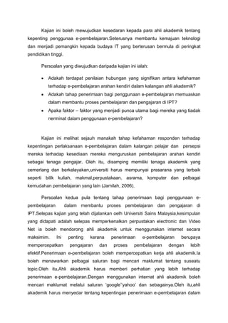 Kajian ini boleh mewujudkan kesedaran kepada para ahli akademik tentang
kepenting penggunaa e-pembelajaran.Seterusnya membantu kemajuan teknologi
dan menjadi pemangkin kepada budaya IT yang berterusan bermula di peringkat
pendidikan tinggi.
Persoalan yang diwujudkan daripada kajian ini ialah:
Adakah terdapat penilaian hubungan yang signifikan antara kefahaman
terhadap e-pembelajaran arahan kendiri dalam kalangan ahli akademik?
Adakah tahap penerimaan bagi penggunaan e-pembelajaran memuaskan
dalam membantu proses pembelajaran dan pengajaran di IPT?
Apaka faktor – faktor yang menjadi punca utama bagi mereka yang tiadak
nerminat dalam penggunaan e-pembelajaran?

Kajian ini melihat sejauh manakah tahap kefahaman responden terhadap
kepentingan perlaksanaan e-pembelajaran dalam kalangan pelajar dan persepsi
mereka terhadap kesediaan mereka menguruskan pembelajaran arahan kendiri
sebagai tenaga pengajar. Oleh itu, disamping memiliki tenaga akademik yang
cemerlang dan berkelayakan,universiti harus mempunyai prasarana yang terbaik
seperti bilik kuliah, makmal,perpustakaan, asrama, komputer dan pelbagai
kemudahan pembelajaran yang lain (Jamilah, 2006).
Persoalan kedua pula tentang tahap penerimaan bagi penggunaan epembelajaran

dalam membantu proses pembelajaran dan pengajaran di

IPT.Selepas kajian yang telah dijalankan oelh Universiti Sains Malaysia,kesimpulan
yang didapati adalah selepas memperkenalkan perpustakan electronic dan Video
Net ia boleh mendorong ahli akademik untuk menggunakan internet secara
maksimim.

Ini

mempercepatkan

penting

kerana

pengajaran

dan

penerimaan
proses

e-pembelajaran

pembelajaran

berupaya

dengan

lebih

efektif.Penerimaan e-pembelajaran boleh mempercepatkan kerja ahli akademik.Ia
boleh menawarkan pelbagai saluran bagi mencari maklumat tentang suseatu
topic.Oleh itu,Ahli akademik harus memberi perhatian yang lebih terhadap
penerimaan e-pembelajaran.Dengan menggunakan internat ahli akademik boleh
mencari maklumat melalui saluran ‘google’’yahoo’ dan sebagainya.Oleh itu,ahli
akademik harus menyedar tentang kepentingan penerimaan e-pembelajaran dalam

 