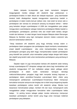 Selain
tanggungjawab

daripada
mereka

itu,responden
sebagai

ahli

juga

boleh

akademik

memahami
bagi

mengenai

pelaksanaan

e-

pembelajaran.Analisis ini telah dibuat dan didapati keputusan yang baik.Kaedah
tersebut boleh dikategorikan kepada menggunakan sepenuhnya kaedah epembelajaran di dalam kuliah,memuat naikkan nota- nota kuliah ke laman web epembelajaran dari semasa ke semasa.Di samping itu,mengikuti latihan – latihan
yang berkaitan dengan e-pembelajaran di USM dan menggalakkan para pelajar
menggunakan e-pembelajaran sebagai mekanisme pembelajaran.Melalui kaedah epembelajaran, pembelajaran, pemikiran kritis dan kreatif boleh berlaku dengan
mudah dan berkesan. Ini selari dengan hasrat kerajaan Malaysia dalam Rancangan
Malaysia ke Sembilan yang ingin memajukan ekonomi melalui e-ekonomi iaitu
ekonomi berlandaskan elektronik.
Tahap kesedaran ahli akademik yang tinggi terhadap konsep sistem epembelajaran dalam pengajaran dan pembelajaran dapat membantu merealisasikan
empat objektif e-pembelajaran

iaitu untuk memperkenalkan konsep baru

pembelajaran peringkat yang lebih tinggi; memperkenalkan kaedah pembelajaran
yang interaktif dan produktif; untuk memastikan pelajar belajar dengan lebih bebas
dan objektif yang terakhir ialah untuk membenarkan pembelajaran yang seimbang di
Malaysia.
Dapatan kajian ini juga menunjukkan bahawa ahli akademik sedar tentang
konsep e-pembelajaran.ICT dimajukan sebagai alat utama bagi membolehkan ahli
akademik menggunakan ICT dan melibatkan pelajar dalam pelbagai aktiviti
pembelajaran

di

dalam

kuliah

berteraskan

kemajuan

teknologi

maklumat.Kebanyakkan pengajian tinggi telah menyedar tentang kegunaan epembelajaran dalam pendidikan.Tampahan pula,terdapat faktor –faktor yang
mempengaruhi

perlaksanaan

e-pembelajaran,Terutamanya

faktor

mempunyai

kemudahan komputer sempurna dan lengkap dan ia tidak hanya bergantung kepada
kesediaan pembelajaran arahan kendiri ahli akademik sahaja. Mereka turut
berperanan memotivasikan pelajar, memberi info dan input, mempengaruhi serta
menggalakkan pelajar menggunakan kemudahan talian e-pembelajaran ketika
belajar.

Ini penting kerana sebagai pelajar mereka seharusnya mempunyai

kesediaan pembelajaran arahan kendiri yang tinggi untuk mencapai matlamat
pembelajaran yang ditetapkan.

 