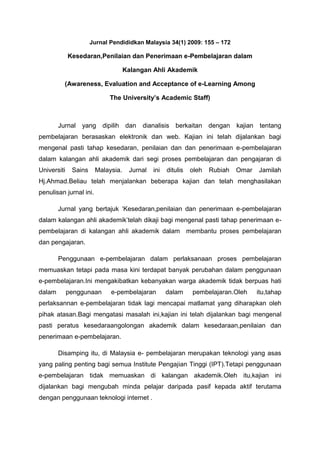 Jurnal Pendididkan Malaysia 34(1) 2009: 155 – 172

Kesedaran,Penilaian dan Penerimaan e-Pembelajaran dalam
Kalangan Ahli Akademik
(Awareness, Evaluation and Acceptance of e-Learning Among
The University’s Academic Staff)

Jurnal yang dipilih dan

dianalisis berkaitan dengan

kajian

tentang

pembelajaran berasaskan elektronik dan web. Kajian ini telah dijalankan bagi
mengenal pasti tahap kesedaran, penilaian dan dan penerimaan e-pembelajaran
dalam kalangan ahli akademik dari segi proses pembelajaran dan pengajaran di
Universiti

Sains

Malaysia.

Jurnal

ini

ditulis

oleh

Rubiah

Omar

Jamilah

Hj.Ahmad.Beliau telah menjalankan beberapa kajian dan telah menghasilakan
penulisan jurnal ini.
Jurnal yang bertajuk ‘Kesedaran,penilaian dan penerimaan e-pembelajaran
dalam kalangan ahli akademik’telah dikaji bagi mengenal pasti tahap penerimaan epembelajaran di kalangan ahli akademik dalam membantu proses pembelajaran
dan pengajaran.
Penggunaan e-pembelajaran dalam perlaksanaan proses pembelajaran
memuaskan tetapi pada masa kini terdapat banyak perubahan dalam penggunaan
e-pembelajaran.Ini mengakibatkan kebanyakan warga akademik tidak berpuas hati
dalam

penggunaan

e-pembelajaran

dalam

pembelajaran.Oleh

itu,tahap

perlaksannan e-pembelajaran tidak lagi mencapai matlamat yang diharapkan oleh
pihak atasan.Bagi mengatasi masalah ini,kajian ini telah dijalankan bagi mengenal
pasti peratus kesedaraangolongan akademik dalam kesedaraan,penilaian dan
penerimaan e-pembelajaran.
Disamping itu, di Malaysia e- pembelajaran merupakan teknologi yang asas
yang paling penting bagi semua Institute Pengajian Tinggi (IPT).Tetapi penggunaan
e-pembelajaran tidak memuaskan di kalangan akademik.Oleh itu,kajian ini
dijalankan bagi mengubah minda pelajar daripada pasif kepada aktif terutama
dengan penggunaan teknologi internet .

 