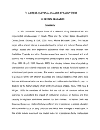 1) A CROSS- CULTURAL ANALYSIS OF FAMILY VOICE
IN SPECIAL EDUCATION
SUMMARY
In this cross-case analysis issue of a research study conceptualized and
implemented simultaneously in South Africa and the United States (Engelbrecht,
Oswald,Swart, Kitching, & Eloff, 2005: Hess, Molina &Kozleski, 2006). This issues
began with a shared interest in understanding the context and culture influence which
family’s access and their experience educational when their have children with
disabilities. Vygotsky and other Russian researchers examine how context and adult
played a role in mediating the development of metacognitive skills in young children. As
(Cole, 1996: Rogoff, 2003: Wertsch, 1995), the interplay between internal psychology
characteristics and external mediators was extended to include functional system of
artifacts and participants structures. The work of researches such as Ferguson went on
to persuade family with children disabilities and without disabilities that share more
features which remarked more about families and children with disabilities focused on
disability as the fulcrum around which family dynamic are shaped.( Hary, 1992; Hary &
Klinger, 2006) the narratives of families that are not part of dominant culture are
examined to understand the impact of institutional practices on families and their
capacity to negotiate, educational services for their children. In Nelson, 2004 was
discussed the govern relationship between family and professionals in special education
which particular focus on early childhood that helps them manages or meets goal. In
this article include examined how implicit rules for professionals-family relationships
 