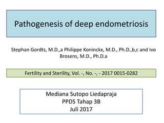 Pathogenesis of deep endometriosis
Stephan Gordts, M.D.,a Philippe Koninckx, M.D., Ph.D.,b,c and Ivo
Brosens, M.D., Ph.D.a
Fertility and Sterility, Vol. -, No. -, - 2017 0015-0282
Mediana Sutopo Liedapraja
PPDS Tahap 3B
Juli 2017
 