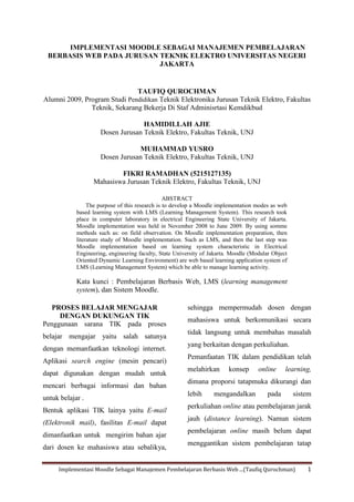 Implementasi Moodle Sebagai Manajemen Pembelajaran Berbasis Web ...(Taufiq Qurochman) 1
IMPLEMENTASI MOODLE SEBAGAI MANAJEMEN PEMBELAJARAN
BERBASIS WEB PADA JURUSAN TEKNIK ELEKTRO UNIVERSITAS NEGERI
JAKARTA
TAUFIQ QUROCHMAN
Alumni 2009, Program Studi Pendidikan Teknik Elektronika Jurusan Teknik Elektro, Fakultas
Teknik, Sekarang Bekerja Di Staf Adminisrtasi Kemdikbud
HAMIDILLAH AJIE
Dosen Jurusan Teknik Elektro, Fakultas Teknik, UNJ
MUHAMMAD YUSRO
Dosen Jurusan Teknik Elektro, Fakultas Teknik, UNJ
FIKRI RAMADHAN (5215127135)
Mahasiswa Jurusan Teknik Elektro, Fakultas Teknik, UNJ
ABSTRACT
The purpose of this research is to develop a Moodle implementation modes as web
based learning system with LMS (Learning Management System). This research took
place in computer laboratory in electrical Engineering State University of Jakarta.
Moodle implementation was held in November 2008 to June 2009. By using somme
methods such as: on field observation. On Moodle implementation preparation, then
literature study of Moodle implementation. Such as LMS, and then the last step was
Moodle implementation based on learning system characteristic in Electrical
Engineering, engineering faculty, State University of Jakarta. Moodle (Modular Object
Oriented Dynamic Learning Environment) are web based learning application system of
LMS (Learning Management System) which be able to manage learning activity.
Kata kunci : Pembelajaran Berbasis Web, LMS (learning management
system), dan Sistem Moodle.
PROSES BELAJAR MENGAJAR
DENGAN DUKUNGAN TIK
Penggunaan sarana TIK pada proses
belajar mengajar yaitu salah satunya
dengan memanfaatkan teknologi internet.
Aplikasi search engine (mesin pencari)
dapat digunakan dengan mudah untuk
mencari berbagai informasi dan bahan
untuk belajar .
Bentuk aplikasi TIK lainya yaitu E-mail
(Elektronik mail), fasilitas E-mail dapat
dimanfaatkan untuk mengirim bahan ajar
dari dosen ke mahasiswa atau sebalikya,
sehingga mempermudah dosen dengan
mahasiswa untuk berkomunikasi secara
tidak langsung untuk membahas masalah
yang berkaitan dengan perkuliahan.
Pemanfaatan TIK dalam pendidikan telah
melahirkan konsep online learning,
dimana proporsi tatapmuka dikurangi dan
lebih mengandalkan pada sistem
perkuliahan online atau pembelajaran jarak
jauh (distance learning). Namun sistem
pembelajaran online masih belum dapat
menggantikan sistem pembelajaran tatap
 