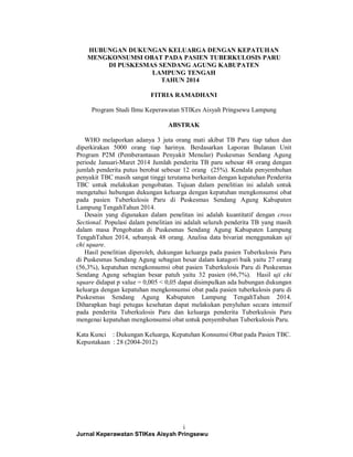 HUBUNGAN DUKUNGAN KELUARGA DENGAN KEPATUHAN 
MENGKONSUMSI OBAT PADA PASIEN TUBERKULOSIS PARU 
DI PUSKESMAS SENDANG AGUNG KABUPATEN 
LAMPUNG TENGAH 
TAHUN 2014 
FITRIA RAMADHANI 
Program Studi Ilmu Keperawatan STIKes Aisyah Pringsewu Lampung 
ABSTRAK 
WHO melaporkan adanya 3 juta orang mati akibat TB Paru tiap tahun dan 
diperkirakan 5000 orang tiap harinya. Berdasarkan Laporan Bulanan Unit 
Program P2M (Pemberantasan Penyakit Menular) Puskesmas Sendang Agung 
periode Januari-Maret 2014 Jumlah penderita TB paru sebesar 48 orang dengan 
jumlah penderita putus berobat sebesar 12 orang (25%). Kendala penyembuhan 
penyakit TBC masih sangat tinggi terutama berkaitan dengan kepatuhan Penderita 
TBC untuk melakukan pengobatan. Tujuan dalam penelitian ini adalah untuk 
mengetahui hubungan dukungan keluarga dengan kepatuhan mengkonsumsi obat 
pada pasien Tuberkulosis Paru di Puskesmas Sendang Agung Kabupaten 
Lampung TengahTahun 2014. 
Desain yang digunakan dalam penelitan ini adalah kuantitatif dengan cross 
Sectional. Populasi dalam penelitian ini adalah seluruh penderita TB yang masih 
dalam masa Pengobatan di Puskesmas Sendang Agung Kabupaten Lampung 
TengahTahun 2014, sebanyak 48 orang. Analisa data bivariat menggunakan uji 
chi square. 
Hasil penelitian diperoleh, dukungan keluarga pada pasien Tuberkulosis Paru 
di Puskesmas Sendang Agung sebagian besar dalam katagori baik yaitu 27 orang 
(56,3%), kepatuhan mengkonsumsi obat pasien Tuberkulosis Paru di Puskesmas 
Sendang Agung sebagian besar patuh yaitu 32 pasien (66,7%). Hasil uji chi 
square didapat p value = 0,005 < 0,05 dapat disimpulkan ada hubungan dukungan 
keluarga dengan kepatuhan mengkonsumsi obat pada pasien tuberkulosis paru di 
Puskesmas Sendang Agung Kabupaten Lampung TengahTahun 2014. 
Diharapkan bagi petugas kesehatan dapat melakukan penyluhan secara intensif 
pada penderita Tuberkulosis Paru dan keluarga penderita Tuberkulosis Paru 
mengenai kepatuhan mengkonsumsi obat untuk penyembuhan Tuberkulosis Paru. 
Kata Kunci : Dukungan Keluarga, Kepatuhan Konsumsi Obat pada Pasien TBC. 
Kepustakaan : 28 (2004-2012) 
i 
Jurnal Keperawatan STIKes Aisyah Pringsewu 
 