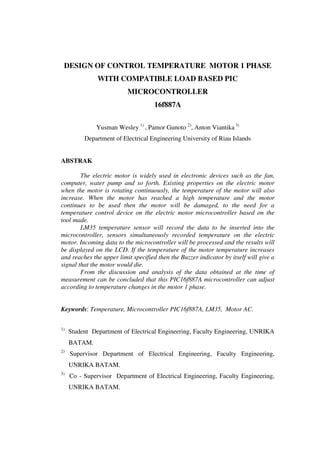 DESIGN OF CONTROL TEMPERATURE MOTOR 1 PHASE 
WITH COMPATIBLE LOAD BASED PIC 
MICROCONTROLLER 
16f887A 
Yusman Wesley 1) , Pamor Gunoto 2), Anton Viantika 3) 
Department of Electrical Engineering University of Riau Islands 
ABSTRAK 
The electric motor is widely used in electronic devices such as the fan, 
computer, water pump and so forth. Existing properties on the electric motor 
when the motor is rotating continuously, the temperature of the motor will also 
increase. When the motor has reached a high temperature and the motor 
continues to be used then the motor will be damaged, to the need for a 
temperature control device on the electric motor microcontroller based on the 
tool made. 
LM35 temperature sensor will record the data to be inserted into the 
microcontroller, sensors simultaneously recorded temperature on the electric 
motor. Incoming data to the microcontroller will be processed and the results will 
be displayed on the LCD. If the temperature of the motor temperature increases 
and reaches the upper limit specified then the Buzzer indicator by itself will give a 
signal that the motor would die. 
From the discussion and analysis of the data obtained at the time of 
measurement can be concluded that this PIC16f887A microcontroller can adjust 
according to temperature changes in the motor 1 phase. 
Keywords: Temperature, Microcontroller PIC16f887A, LM35, Motor AC. 
1) Student Department of Electrical Engineering, Faculty Engineering, UNRIKA 
BATAM. 
2) Supervisor Department of Electrical Engineering, Faculty Engineering, 
UNRIKA BATAM. 
3) Co - Supervisor Department of Electrical Engineering, Faculty Engineering, 
UNRIKA BATAM. 
 