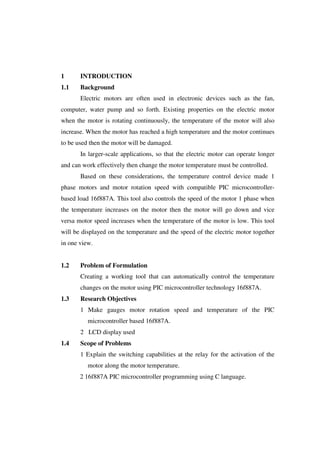 1 INTRODUCTION 
1.1 Background 
Electric motors are often used in electronic devices such as the fan, 
computer, water pump and so forth. Existing properties on the electric motor 
when the motor is rotating continuously, the temperature of the motor will also 
increase. When the motor has reached a high temperature and the motor continues 
to be used then the motor will be damaged. 
In larger-scale applications, so that the electric motor can operate longer 
and can work effectively then change the motor temperature must be controlled. 
Based on these considerations, the temperature control device made 1 
phase motors and motor rotation speed with compatible PIC microcontroller-based 
load 16f887A. This tool also controls the speed of the motor 1 phase when 
the temperature increases on the motor then the motor will go down and vice 
versa motor speed increases when the temperature of the motor is low. This tool 
will be displayed on the temperature and the speed of the electric motor together 
in one view. 
1.2 Problem of Formulation 
Creating a working tool that can automatically control the temperature 
changes on the motor using PIC microcontroller technology 16f887A. 
1.3 Research Objectives 
1 Make gauges motor rotation speed and temperature of the PIC 
microcontroller based 16f887A. 
2 LCD display used 
1.4 Scope of Problems 
1 Explain the switching capabilities at the relay for the activation of the 
motor along the motor temperature. 
2 16f887A PIC microcontroller programming using C language. 
 