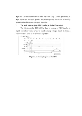 High and Low in accordance with what we want. Duty Cycle is percentage of 
High signal and the signal period, the percentage duty cycle will be directly 
proportional to the average voltage is generated. 
2 The basic concept of the ADC (Analog to Digital Converter) 
The Microcontroller PIC16f887A, there is a string of ADC (analog to 
digital converter) which serves to encode analog voltage signals to form a 
continuous time series of discrete time digital bits. 
Figure 2.21 Timing diagram of the ADC 
 