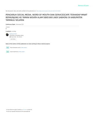 See discussions, stats, and author proﬁles for this publication at: https://www.researchgate.net/publication/325130320
PENGARUH SOCIAL MEDIA, WORD OF MOUTH DAN SERVICESCAPE TERHADAP MINAT
BERKUNJUNG KE TAMAN WISATA ALAM SIBIO-BIO (AEK SABAON) DI KABUPATEN
TAPANULI SELATAN
Conference Paper · November 2017
CITATIONS
0
5 authors, including:
Some of the authors of this publication are also working on these related projects:
Studi kelayakan bisnis View project
brand experience View project
Syafrizal Helmi
University of Sumatera Utara
22 PUBLICATIONS   3 CITATIONS   
SEE PROFILE
All content following this page was uploaded by Syafrizal Helmi on 14 May 2018.
The user has requested enhancement of the downloaded ﬁle.
 