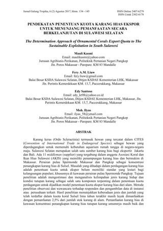 Jurnal Galung Tropika, 6 (2) Agustus 2017, hlmn. 134 - 145 ISSN Online 2407-6279
ISSN Cetak 2302-4178
PENDEKATAN PENENTUAN KUOTA KARANG HIAS EKSPOR
UNTUK MENUNJANG PEMANFAATAN SECARA
BERKELANJUTAN DI SULAWESI SELATAN
The Determination Approach of Ornamental Corals Export Quota to The
Sustainable Exploitation in South Sulawesi
Mauli Kasmi
Email: maulikasmi@yahoo.com
Jurusan Agribisnis Perikanan, Politeknik Pertanian Negeri Pangkep
Jln. Poros Makassar - Parepare. KM 83 Mandalle
Fery A.M. Liuw
Email: fery.liuw@gmail.com
Balai Besar KSDA Sulawesi Selatan, Ditjen KSDAE Kementerian LHK, Makassar
Jln. Perintis Kemerdekaan KM. 13,7, Paccerakkang, Makassar
Edy Santoso
Email: edy_kt98@yahoo.co.id
Balai Besar KSDA Sulawesi Selatan, Ditjen KSDAE Kementerian LHK, Makassar, Jln.
Perintis Kemerdekaan KM. 13,7, Paccerakkang, Makassar
Moh. Ilyas
Email: ilyas_58@ymail.com
Jurusan Agribisnis Perikanan, Politeknik Pertanian Negeri Pangkep
Jln. Poros Makassar - Parepare. KM 83 Mandalle
ABSTRAK
Karang keras (Ordo Scleractinia) termasuk hewan yang tercatat dalam CITES
(Convention of International Trade in Endangered Species) sebagai hewan yang
diperdagangkan untuk memenuhi kebutuhan aquarium rumah tangga di negara-negara
maju. Sulawesi Selatan merupakan salah satu sumber karang hias bagi eksportir Jakarta
dan Bali. Ada 11 middleman (supplier) yang tergabung dalam anggota Asosiasi Koral dan
Ikan Hias Sulawesi (AKIS) yang memiliki penampungan karang hias dan bermukim di
Makassar. Perairan pulau Spermonde Makassar dan Pangkep sebagai konsentrasi
penangkapan karang hias di Sulsel. Masalah yang dihadapi dalam perdagangan karang hias
adalah penentuan kuota untuk ekspor belum memiliki standar yang lestari bagi
kelangsungan populasi, khususnya di kawasan perairan pulau Spermonde Pangkep. Tujuan
penelitian adalah mengestimasi dan menganalisis kelimpahan jenis karang hidup dan
kondisi tutupan karang sebagai salah satu komponen terpenting dalam penentuan kuota
perdagangan untuk dijadikan model penentuan kuota ekspor karang hias dari alam. Metode
penelitian observasi dan wawancara terhadap responden dan pengambilan data di instansi
atau perusahaan terkait. Hasil penelitian menunjukkan keberadaan jenis dan jumlah yang
telah terdaftar dalam kuota koral Sulsel lima tahun terakhir masih layak dimanfaatkan
dengan pemanfaatan 2,5% dari jumlah stok karang di alam. Pemanfaatan karang hias di
kawasan konsentrasi penangkapan karang hias tutupan karang umumnya masih baik dan
 