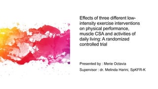 Effects of three different low-
intensity exercise interventions
on physical performance,
muscle CSA and activities of
daily living: A randomized
controlled trial
Presented by : Merie Octavia
Supervisor : dr. Melinda Harini, SpKFR-K
 