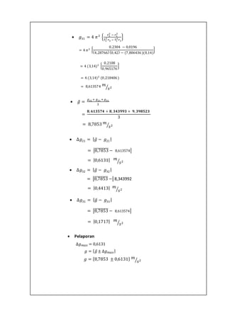  Pelaporan
 𝑔31 = 4 𝜋2
{
𝑟3
2
− 𝑟1
2
𝑇3
2
𝑟3 − 𝑇1
2
𝑟1
}
= 4 𝜋2 {
0,2304 − 0,0196
(4,28766)(0,42) − (7,806436)(0,14)
}
= 4 (3,14)2 {
0,2108
0,965176
}
= 4 (3,14)2
(0,218406)
= 8,613574 𝑚
𝑠2⁄
 𝑔̅ =
𝑔32 + 𝑔21 + 𝑔31
3
=
𝟖, 𝟔𝟏𝟑𝟓𝟕𝟒 + 𝟖, 𝟑𝟒𝟑𝟗𝟗𝟑 + 𝟗, 𝟑𝟗𝟖𝟓𝟐𝟑
3
= 8,7853 𝑚
𝑠2⁄
 ∆𝑔21 = | 𝑔̅ − 𝑔21 |
∆𝑔32 = |8,7853̅̅̅̅̅̅̅̅̅ − 8,613574|
∆𝑔32 = |0,6131| 𝑚
𝑠2⁄
 ∆𝑔32 = | 𝑔̅ − 𝑔32 |
∆𝑔32 = |8,7853̅̅̅̅̅̅̅̅̅ −| 8,343992
∆𝑔32 = |0,4413| 𝑚
𝑠2⁄
 ∆𝑔31 = | 𝑔̅ − 𝑔31 |
∆𝑔32 = |8,7853̅̅̅̅̅̅̅̅̅ − 8,613574|
∆𝑔32 = |0,1717| 𝑚
𝑠2⁄
∆𝑔 𝑚𝑎𝑥 = 0,6131
𝑔 = {8,7853 ± 0,6131} 𝑚
𝑠2⁄
𝑔 = { 𝑔̅ ± ∆𝑔 𝑚𝑎𝑥}
 
