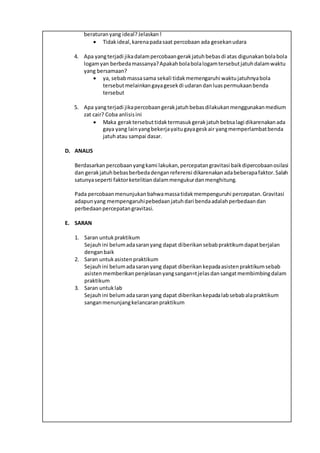 beraturanyang ideal?Jelaskan!
 Tidakideal,karenapadasaat percobaan ada gesekanudara
4. Apa yangterjadi jikadalampercobaangerakjatuhbebasdi atas digunakanbolabola
logamyan berbedamassanya?Apakahbolabolalogamtersebutjatuhdalamwaktu
yang bersamaan?
 ya, sebabmassasama sekali tidakmemengaruhi waktujatuhnyabola
tersebutmelainkangayagesekdi udarandanluaspermukaanbenda
tersebut
5. Apa yangterjadi jikapercobaangerakjatuhbebasdilakukanmenggunakanmedium
zat cair? Coba anlisisini
 Maka geraktersebuttidaktermasukgerakjatuhbebsalagi dikarenakanada
gaya yang lainyangbekerjayaitugayageskair yangmemperlambatbenda
jatuhatau sampai dasar.
D. ANALIS
Berdasarkanpercobaanyangkami lakukan,percepatangravitasi baikdipercobaanosilasi
dan gerakjatuhbebasberbedadenganreferensi dikarenakanadabeberapafaktor.Salah
satunyaseperti faktorketelitiandalammengukurdanmenghitung.
Pada percobaanmenunjukanbahwamassatidakmempenguruhi percepatan.Gravitasi
adapunyang mempengaruhipebedaanjatuhdari bendaadalahperbedaandan
perbedaanpercepatangravitasi.
E. SARAN
1. Saran untukpraktikum
Sejauhini belumadasaranyang dapat diberikansebabpraktikumdapatberjalan
denganbaik
2. Saran untukasistenpraktikum
Sejauhini belumadasaranyang dapat diberikankepadaasistenpraktikumsebab
asistenmemberikanpenjelasanyangsangan=tjelasdansangatmembimbingdalam
praktikum
3. Saran untuklab
Sejauhini belumadasaranyang dapat diberikankepadalabsebabalapraktikum
sanganmenunjangkelancaranpraktikum
 