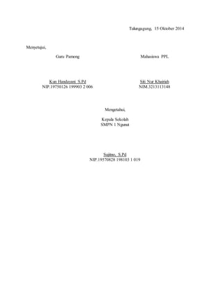 Tulungagung, 15 Oktober 2014 
Menyetujui, 
Guru Pamong 
Kun Handayani S.Pd 
NIP.19750126 199903 2 006 
Mahasiswa PPL 
Siti Nur Khairiah 
NIM.3213113148 
Mengetahui, 
Kepala Sekolah 
SMPN 1 Ngunut 
Sujitno, S.Pd 
NIP.19570828 198103 1 019 
