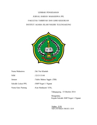 LEMBAR PENGESAHAN 
JURNAL HARIAN MAHASISWA PPL 
FAKULTAS TARBIYAH DAN LIMO KEGURUAN 
INSTITUT AGAMA ISLAM NEGERI TULUNGAGUNG 
Nama Mahasiswa : Siti Nur Khairiah 
NIM : 3213113148 
Jurusan : Tadris Bahasa Inggris (TBI) 
Sekolah Lokasi PPL : SMP Negeri 1 Ngunut 
Nama Guru Pamong : Kun Handayani S.Pd,. 
Tulungagung, 15 Oktober 2014 
Mengetahui, 
Kepala Sekolah SMP Negeri 1 Ngunut 
Sujitno, S.Pd 
NIP.19570828 198103 1 019 
 