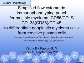 Jurnal Hematologi I

Simplified flow cytometric
immunophenotyping panel
for multiple myeloma, CD56/CD19/
CD138(CD38)/CD 45,
to differentiate neoplastic myeloma cells
from reactive plasma cells
Tae-­‐dong	
  Jeong,Chan-­‐Jeong	
  Park,	
  Hyoeun	
  Shim,	
  Seongsoo	
  Jang,	
  et	
  al	
  
Korean	
  Journal	
  of	
  hematology	
  	
  2012;47:260-­‐266	
  

Verna B / Paulus B. N
Senin,16 September 2013
1

 