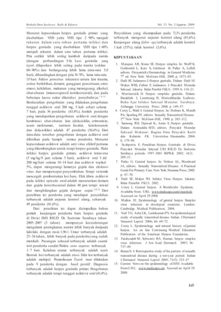 Berkala Ilmu Kese ha ta n Kulit & Kelam in Vol. 21 No. 2 Agustus 2009 
10 
7 
Menurut kepustakaan herpes genitalis primer yang 
disebabkan VHS yaitu VHS tipe 2 90% menjadi 
rekuren dalam s at u tahun pertama infeks i dan 
herpes genitalis yang disebabkan VHS tipe 1 60% 
menjadi rekuren dalam satu tahun pertama infeksi. 
Pria sedikit lebih sering kambuh daripada wanita 
(dengan perbandingan 5:4). Lesi genitalia yang 
nyeri dilaporkan lebih sering pada wanita (sekitar 
60–90%) dan berlangsung lebih lama (rata-rata 5,9 
hari), dibandingkan dengan pria 30–70%, lama rata-rata 
3,9 hari. Faktor pencetus rekurensi antara lain trauma, 
coitus berlebihan, demam, gangguan pencernaan, stres 
emosi, kelelahan, makanan yang merangsang, alkohol, 
obat-obatan (imunosupresif, kortikosteroid), dan pada 
beberapa kasus sukar diketahui penyebabnya.1 ,4 ,1 4 
Berdasarkan pengobatan yang dilakukan, pengobatan 
tunggal asiklovir oral 200 mg, 5 kali sehari selama 
7 hari, pada 36 penderita (43,4%). Jumlah penderita 
yang mendapatkan pengobatan asiklovir oral dengan 
kombinasi obat-obatan lain (doksisiklin, eritromisin, 
asam mefenamat, natrium fusidat, ketokonazole 
dan doksisiklin) adalah 47 penderita (56,6%). Dari 
data-data tersebut pengobatan dengan asiklovir oral 
diberikan pada hampir semua penderita. Menurut 
kepustakaan asiklovir adalah anti virus efektif pertama 
yang dikembangkan untuk terapi herpes genitalis. Pada 
infeksi herpes genitalis primer, asiklovir intravena 
(5 mg/kg/8 jam selama 5 hari), asiklovir oral 5 dd 
200 mg/hari selama 10–14 hari dan asiklovir topikal 
5%, dapat mengurangi lamanya gejala dan ekskresi 
virus dan mempercepat penyembuhan. Terapi sistemik 
mencegah pembentukan lesi baru. Efek klinis asiklovir 
pada infeksi episode awal adalah menurunkan demam 
dan gejala konstitusional dalam 48 jam terapi inisial 
dan menghilangkan gejala dengan cepat.1,4,15 Dari 
penelitian ini penderita yang mendapat penyuluhan 
terbanyak adalah anjuran kontrol ulang, sebanyak 
49 penderita (81,6%). 
Dari penelitian ini dapat disimpulkan bahwa 
jumlah kunjungan penderita baru herpes genitalis 
di Divisi IMS RSUD Dr. Soetomo Surabaya tahun 
2005–2007 (3 tahun) mempunyai kecenderungan 
mengalami peningkatan, wanita lebih banyak daripada 
laki-laki dengan rasio 1,96:1. Umur terbanyak adalah 
25–34 tahun, lebih banyak pada penderita yang sudah 
menikah. Pasangan seksual terbanyak adalah suami/ 
istri penderita sendiri.Waktu coitus suspectus terbanyak 
1–7 hari. Keluhan utama terbanyak adalah nyeri. 
Bentuk lesi terbanyak adalah erosi. Sifat lesi terbanyak 
adalah multipel. Pemeriksaan Tzank smear dilakukan 
pada 9 penderita dengan hasil positif. Diagnosis 
terbanyak adalah herpes genitalis primer. Pengobatan 
terbanyak adalah terapi tunggal asiklovir oral (43,4%). 
Penyuluhan yang disampaikan pada 72,3% penderita, 
terbanyak mengenai anjuran kontrol ulang (81,6%). 
Kunjungan ulang (follow up) terbanyak adalah kontrol 
1 kali (53%), tidak kontrol (3,6%). 
KEPUSTAKAAN 
1. Marques AR, Straus SE. Herpes simplex. In: Wolff K, 
Goldsmith L, Katz S, Gilchrest B, Paller A, Leffell, 
editors. Fitzpatrick’s Dermatology in General Medicine. 
7th ed. New York: McGraw-Hill; 2008. p. 1873–85. 
2. Daili SF, Judanarso J. Herpes genitalis. Dalam: Daili SF, 
Makes WIB, Zubier F, Judanarso J. Penyakit Menular 
Seksual. Jakarta: Balai Pnerbit FKUI; 1999. h. 110–21. 
3. Murtiastutik D. Herpes simpleks genitalis. Dalam: 
Barakbah J, Lumintang H, Martodihardjo S.editors. 
Buku Ajar Infeks i Seksual Menular. S urabaya: 
Airlangga University Press; 2008. p. 149–57. 
4. Corey L, Wald A. Genital Herpes. In: Holmes K, Mardh 
PA, Sparling PF, editors. Sexually Transmitted Disease. 
2nd New York: McGraw-Hill; 1990. p. 285–312. 
5. Saenong RH, Djawad K, Amin S. Herpes genitalis . 
Dalam: Amiruddin MD, editors. Penyakit Menular 
Seksual. Makasar : Bagian Ilmu Peny akit Kulit 
dan Kelamin FK Universitas Hasanudin; 2004. 
h. 179–98. 
6. Syahputra E. Penelitian Herpes Genitalis di Divisi 
Penyakit Menular Seksual URJ RSUD Dr. Soetomo 
Surabaya periode 1997–2001 BIPKK 2002; 14(3): 
209–21. 
7. Parks G. Genital herpes. In: Nelson AL, Woodward 
JA, editors. Sexually Transmitted Disease: A Practical 
Guide For Primary Care. New York: Humana Press; 2002. 
p. 47–70. 
8. Daili SF, Makes WI. Infeksi Virus Herpes. Jakarta: 
Balai Penerbit FKUI. 2002. 
9. Corey L. Genital herpes: A Worldwidw Epidemic. 
Available from: URL: www.medscape.com/viearticle. 
Accessed on April 29 2008 
10. Malkin JE. Epidemiology of genital herpes Simplex 
virus infection in developed countries. London: 
Cambridge Medical Publication; 2004. 
11. Nail TG, Asha LK, Leelakumari PV. An epidemiological 
study of sexually transmited disease. Indian J Dermatol 
Veneorol Leprol. 2006; 66: 69–72. 
12. Corey L. Epidemiology and natural history of genital 
herpes. An on line Continuing Medical Education 
Publication of the American Herpes Foundation. 
13. Fatahzadeh M, Schwartz RA. Human herpes simplex 
virus infection. J Am Acad Dermatol. 2007; 06: 
737–49. 
14. Beena N. A Retrospective study of the pattern of sexually 
transmitted disease during a ten-year period. Indian 
J Dermatol Veneorol Leprol 2005; 71(5): 333–37 
15. Current Vews on the epidemiology of HSV. Available 
From:URL: www.medscape.cm. Accssed on April 29 
2008. 
