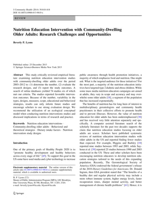 REVIEW
Nutrition Education Intervention with Community-Dwelling
Older Adults: Research Challenges and Opportunities
Beverly P. Lyons
Published online: 25 December 2013
Ó Springer Science+Business Media New York 2013
Abstract This study critically reviewed empirical litera-
ture examining nutrition education intervention studies
with community-dwelling older adults over the period
2003–2012 to: (1) determine the number, (2) evaluate the
research designs, and (3) report the study outcomes. A
search of online databases yielded 74 studies six of which
met our criteria. The studies reported favorable interven-
tion outcomes. Because of the number, variability in the
types, designs, measures, scope, educational and behavioral
strategies, results can only inform future studies and
encourage scholars to use strong evaluation design. We
recommend the utilization of an ecological conceptual
model when conducting nutrition interventions studies and
discussed implications in terms of research and practice.
Keywords Nutrition education interventions Á
Community-dwelling older adults Á Behavioral and
theoretical strategies Á Dietary intake factors Á Nutrition
intervention study designs
Introduction
One of the primary goals of Healthy People 2020 is to
‘‘promote healthy development and healthy behaviors
across every stage of life’’ [45]. To support this goal in the
US some have used media and cyber technology to increase
public awareness through health promotion initiatives, a
majority of which emphasize food and nutrition. One might
ask: What is the targeted audience for these initiatives? For
the most part, a majority of the nutrition education initia-
tives have targeted type 2 diabetic and obese children. While
some mass media nutrition education campaigns are aimed
at adults, they vary in scope and accuracy and may over-
whelm some older adults [18], a segment of the population
that has increased exponentially.
The beneﬁts of nutrition has for long been of interest to
multidisciplinary gerontologists and community health
practitioners in their collective efforts to promote health
and to prevent illnesses. However, the value of nutrition
education for older adults has been underemphasized [38]
and has received very little attention separately and spe-
ciﬁcally. A computer assisted literature search of the
scholarly literature for the past two decades supports the
claim that nutrition education studies focusing on older
adults are scarce. Scholars have published systematic
reviews of nutrition education intervention studies with
older adults in the US and reported ﬁnding fewer studies
than expected. For example, Higgins and Barkley [18]
reported nine studies between 1993 and 2003, while Say-
houn et al. [39] reported 25 studies between 1990 and 2003
conducted in the US. These and other scholars have been
encouraging nutrition educators to develop nutrition edu-
cation strategies tailored to the needs of this expanding
population. Recently, The Gerontological Society of
America (GSA) endorsed the federal government’s release
of the 2010 Dietary Guidelines for Americans. Dr. Donald
Ingram, then GSA president stated that ‘‘The beneﬁts of a
healthy diet and regular physical activity may include a
more robust immune system, higher energy levels, faster
recuperation times, sharper mental activity, and better
management of chronic health problems’’ [41]. Hence, it is
Electronic supplementary material The online version of this
article (doi:10.1007/s10900-013-9810-x) contains supplementary
material, which is available to authorized users.
B. P. Lyons (&)
Master of Public Administration Program (MPA), LIU Brooklyn,
One University Plaza, H-700, Brooklyn, NY 11201, USA
e-mail: beverly.lyons@liu.edu; blyons@liu.edu
123
J Community Health (2014) 39:810–818
DOI 10.1007/s10900-013-9810-x
 