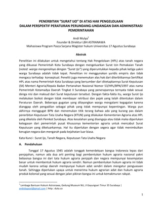 1
PENERBITAN “SURAT IJO” DI ATAS HAK PENGELOLAAN
DALAM PERSPEKTIF PERATURAN PERUNDANG-UNDANGAN DAN ADMINISTRASI
PEMERINTAHAN
Andi Mulya1
Founder & Direktur LBH ASTRANAWA
Mahasiswa Program Pasca Sarjana Magister hukum Universitas 17 Agustus Surabaya
Abstrak
Penelitian ini dilakukan untuk mengetahui tentang Hak Pengelolaan (HPL) atas tanah negara
yang dikuasai Pemerintah Kota Surabaya dengan mengeluarkan Surat Izin Pemakaian Tanah
(noted: warga mengenalnya dengan “Surat Ijo”) yang diperuntukkan kepada pihak ketiga yakni
warga Surabaya adalah tidak tepat. Penelitian ini menggunakan yuridis empiris dan tidak
mengacu terhadap konseptual. Peneliti juga menemukan alas hak dari diterbitkannya Sertifikat
HPL atas nama Pemerintah Kota Surabaya yang bersumber dari ditetapkannya Surat Keputusan
(SK) Menteri Agraria/Kepala Badan Pertanahan Nasional Nomor 53/HPL/BPN/1997 atas nama
Pemerintah Kotamadya Daerah Tingkat II Surabaya yang penerapannya ternyata tidak sesuai
denga nisi dan maksud dari Surat keputusan tersebut. Dengan fakta-fakta itu, warga Surat Ijo
melakukan boikot dengan tidak membayar retribusi dan pajak yang telah ditentukan dalam
Peraturan Daerah. Beberapa gugatan yang dilayangkan warga mengalami kegagalan karena
dianggap oleh pengadilan sebagai pihak yang tidak mempunyai kepentingan. Warga pun
akhirnya menggugat BPN dan menemukan titik terang bahwa ada yang kurang pas dalam
penerbitan Keputusan Tata Usaha Negara (KTUN) yang dilakukan Kementerian Agraria atas HPL
yang dikelola oleh Pemkot Surabaya. Atas kesalahan yang disengaja atau tidak maka diperlukan
ketegasan dari pemerintah pusat khususnya kementerian agraria untuk mencabut Surat
Keputusan yang dikeluarkannya. Hal itu diperlukan dengan segera agar tidak menimbulkan
kerugian negara dan mengarah pada kejahatan luar biasa.
Kata Kunci : Surat Ijo, Tanah Negara, Keputusan Tata Usaha Negara
A. Pendahuluan
Tanggal 17 Agustus 1945 adalah tonggak kemerdekaan bangsa Indonesia lepas dari
penjajahan, namun ada dua arti penting bagi pembentukan hukum agraria nasional yakni
bebasnya bangsa ini dari tata hukum agraria penjajah dan negara mempunyai kesempatan
besar untuk membentuk hukum agraria sendiri. Namun pembentukan hukum agraria ini tidak
mudah karena setiap daerah mempunyai hukum adat sendiri dalam mengatur penguasaan
tanah. Sehingga diperlukan upaya untuk menerima hukum agrarian adat dan hukum agraria
produk kolonial yang sesuai dengan jalan pikiran bangsa ini untuk kemakmuran rakyat.
1
Lembaga Bantuan Hukum Astranawa, Gedung Museum NU, Jl Gayungsari Timur 35 Surabaya |
andisbypost@gmail.com | http : duta.co
 
