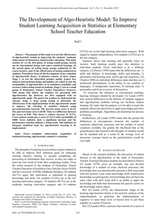  
International Journal of Social Science and Humanity, Vol. 5, No. 11, November 2015 
The Development of Algo-Heuristic Model: To Improve 
Student Learning Acquisition in Statistics at Elementary 
School Teacher Education 
Abstract—The purpose of this study is to test the effectiveness 
of algo-heuristic models in improving the students’ academic 
achievement of elementary school teacher education. This study 
consists of: (1) the first phase of testing (small group) carried 
out by instructional design and expert statistical learning, (2) 
the second phase of testing (large group) conducted by the 
course lecturer, and (3) the effectiveness of testing conducted on 
students. Procedures focus on the development of an evaluation 
of algo-heuristic theory. Evaluation consists of three stages. 
Stage 1, to test the theoretical product quality Expert test, 
subjects (instructional design and quality) are asked to rate the 
acceptability of algo-heuristics as to usefulness, feasibility and 
accuracy before being tested on students. Stage 2, test to a small 
group of Elementary School Teacher Education’s lecturers. 
This means that before the students are presented with 
algo-heuristics the lecturers are first equipped with an 
algo-heuristic guide. The goal is for teachers to understand the 
concept. Stage 3, large group testing to determine the 
effectiveness of the implementation of the algo-heuristic model 
to improve the learning of statistics students using 
pre-experimental research. The pre-test mean score is 61.43. 
The post-test mean score is 69.48. There is a difference between 
the scores of 8.05. This shows a relative increase of 13.1%. 
T-test analysis results give a score of -5.111 with a probability of 
0.000. Score statistics show a significant increase and the 
performance statistics indicate a rising trend. This indicates an 
adequate statistical basis for algo-heuristic learning to be 
implemented. 
Index Terms—Academic achievement, acquisition of 
statistical learning, algo-heuristic, student’s evaluation. 
I. INTRODUCTION 
The demands of studying in universities require students to 
be able to improve their statistical gains by mastering 
learning theories relating to quickly completing the 
processing of information they receive, so they are ready to 
enter the real world of work after completing studies. From 
the initial research of the students of Elementary School 
Teacher Education (Pendidikan Guru Sekolah Dasar/PGSD) 
and the University of PGRI AdiBuana Surabaya, 28 students 
(66.7%) agree that motivation is important in gaining 
knowledge and skills. Six students (15.4%) are in the low 
learning motivation category. 19 students (48.7%) are in the 
moderate learning motivation category and 14 students 
(35.9%) are in the high learning motivation category. With 
regard to student independence, five students (12.8%) are in 
the low category. 
Statistics shows that learning still generally relies on 
lectures. Such learning usually pays less attention to 
individual students. Every individual is in a different 
category. [1] Davies (1984) states that the differences are: 1) 
skills and abilities, 2) knowledge, skills, and attitudes, 3) 
personality and learning style, and 4) age and experience. [2] 
Charles (1980) on individual differences states that they are 1) 
intellectual development, 2) the ability to use symbols or 
languages, 3) background experience, 4) learning style, 5) 
personality and 6) an overview of themselves. 
To overcome the obstacles in conventional teaching, 
learning strategies should be developed. [3] Landa (1987) 
who noticed differences in the abilities of students suggests 
that algo-heuristic problem solving can facilitate student 
learning. He states that the purpose is to be able to teach the 
students effectively about how to apply knowledge and solve 
problems accordingly. Algorithms can streamline the process 
in learning. 
Furthermore, [4] Landa (1999) states that the greater the 
differences or discrepancies between the number of 
variations objectively necessary and the number of actual 
variations available, the greater the likelihood that a) the 
generalization that formed in the thoughts of students would 
not be matched and as a result b) the average level of 
inaccurate concepts based on the generalization would be 
very high. 
II. LITERATURE REVIEW 
Based on the research problem, the discussion of related 
theories to the algo-heuristic in the study of Elementary 
Teacher Training Education students are described as follows. 
[5] Landa (1974) gives an example, one can develop 
knowledge of a student of some chemical processes, but 
knowledge does not automatically generate a skill associated 
with this process. Lose some knowledge skills treated prior 
knowledge as a prerequisite, but knowledge does not have the 
same value with skill. Each skill is an ability to apply the 
knowledge and skills that demonstrate the specific action on 
the knowledge and/or object. 
Ref. [6] Landa (1976), the characteristic shape of the 
learning algo-heuristic theory is the need for analysis of the 
implementation, in particular the implementation of 
cognitive to some basic level of known how to put them 
together in a series of lessons. 
Ref. [7] Landa (1983), a process that consists of a series of 
Rufi’i 
Manuscript received February 26, 2014; revised July 22, 2014. This 
research was supported by Directorate of Higher Education, Ministry of 
Education and Culture of Indonesia. 
Rufi’i is with the Postgraduate program, Instructional Technology Study 
Program, University PGRI Adi Buana Surabaya, Indonesia (e-mail: 
rufii.unipa2013@gmail.com). 
DOI: 10.7763/IJSSH.2015.V5.583 937 
 