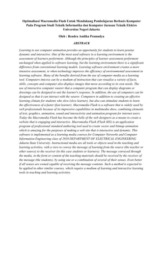 Optimalisasi Macromedia Flash Untuk Mendukung Pembelajaran Berbasis Komputer
Pada Program Studi Teknik Informatika dan Komputer Jurusan Teknik Elektro
Universitas Negeri Jakarta
Oleh : Rendra Andika Pramudya
ABSTRACK
Learning to use computer animation provides an opportunity for students to learn pesetas
dynamic and interactive. One of the most used software in a learning environment is the
assessment of learners performent. Although the principles of learner assessment performent
unchanged when applied to software learning, but the learning environment there is a significant
difference from conventional learning models. Learning software environment creates a more
intensive assessment, ie when technology improves the efficiency of environmental assessment in
learning software. Many of the benefits derived from the use of computer media as a learning
tool. Computers (micro) can be a medium of instruction that can visualize a variety of facts,
skills, concepts and computer also displays images that move according to its own needs. The
use of interactive computer wearer that a computer program that can display diagrams or
drawings can be designed to suit the learner's response. In addition, the use of computers can be
designed so that it can interact with the wearer. Computers in addition to creating an effective
learning climate for students who slow (slow learner), but also can stimulate students to learn
the effectiveness of a faster (fast learner). Macromedia Flash is a software that is widely used by
web professionals because of its impressive capabilities in multimedia show, combining elements
of text, graphics, animation, sound and interactivity and animation program for internet users.
Today the Macromedia Flash has become the belle of the web designers as a means to create a
website that is engaging and interactive. Macromedia Flash (Flash MX) is an application
program of professional standard authoring tool used to create vector and bitmap animation
which is amazing for the purposes of making a web site that is interactive and dynamic. This
software is implemented as a learning media courses for Computer Networks and Computer
Information Engineering class of 2010 DEPARTMENT OF ELECTRICAL ENGINEERING
Jakarta State University. Instructional media are all tools or objects used in the teaching and
learning activities, with a view to convey the message of learning from the source (the teacher or
other source) to the receiver (in this case students or learners). The message conveyed through
the media, in the form or content of the teaching materials should be received by the receiver of
the message (the students), by using one or a combination of several of their senses. Even better
if all senses are owned capable of receiving the message contents. Such a method is expected to
be applied in other similar courses, which require a medium of learning and interactive learning
tools in teaching and learning activities.
 
