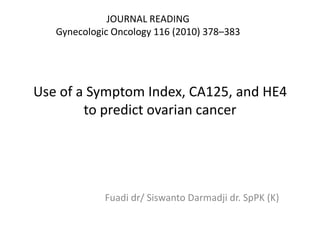 JOURNAL READING
   Gynecologic Oncology 116 (2010) 378–383




Use of a Symptom Index, CA125, and HE4
        to predict ovarian cancer




             Fuadi dr/ Siswanto Darmadji dr. SpPK (K)
 